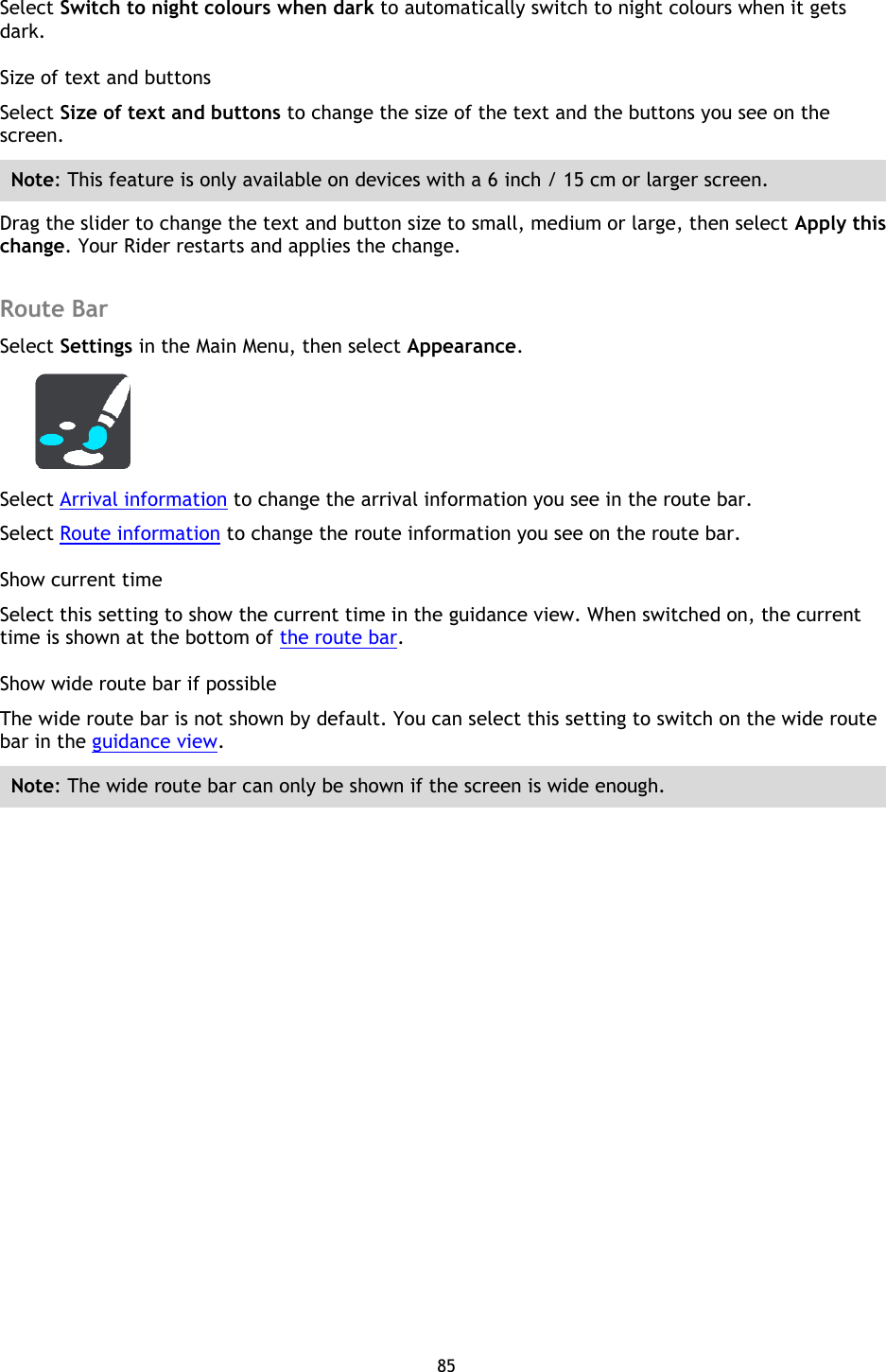 85    Select Switch to night colours when dark to automatically switch to night colours when it gets dark. Size of text and buttons Select Size of text and buttons to change the size of the text and the buttons you see on the screen. Note: This feature is only available on devices with a 6 inch / 15 cm or larger screen. Drag the slider to change the text and button size to small, medium or large, then select Apply this change. Your Rider restarts and applies the change.  Route Bar Select Settings in the Main Menu, then select Appearance.    Select Arrival information to change the arrival information you see in the route bar. Select Route information to change the route information you see on the route bar. Show current time Select this setting to show the current time in the guidance view. When switched on, the current time is shown at the bottom of the route bar. Show wide route bar if possible The wide route bar is not shown by default. You can select this setting to switch on the wide route bar in the guidance view.   Note: The wide route bar can only be shown if the screen is wide enough. 