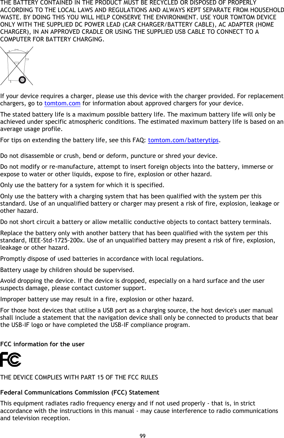 99    THE BATTERY CONTAINED IN THE PRODUCT MUST BE RECYCLED OR DISPOSED OF PROPERLY ACCORDING TO THE LOCAL LAWS AND REGULATIONS AND ALWAYS KEPT SEPARATE FROM HOUSEHOLD WASTE. BY DOING THIS YOU WILL HELP CONSERVE THE ENVIRONMENT. USE YOUR TOMTOM DEVICE ONLY WITH THE SUPPLIED DC POWER LEAD (CAR CHARGER/BATTERY CABLE), AC ADAPTER (HOME CHARGER), IN AN APPROVED CRADLE OR USING THE SUPPLIED USB CABLE TO CONNECT TO A COMPUTER FOR BATTERY CHARGING.  If your device requires a charger, please use this device with the charger provided. For replacement chargers, go to tomtom.com for information about approved chargers for your device. The stated battery life is a maximum possible battery life. The maximum battery life will only be achieved under specific atmospheric conditions. The estimated maximum battery life is based on an average usage profile. For tips on extending the battery life, see this FAQ: tomtom.com/batterytips.  Do not disassemble or crush, bend or deform, puncture or shred your device. Do not modify or re-manufacture, attempt to insert foreign objects into the battery, immerse or expose to water or other liquids, expose to fire, explosion or other hazard. Only use the battery for a system for which it is specified. Only use the battery with a charging system that has been qualified with the system per this standard. Use of an unqualified battery or charger may present a risk of fire, explosion, leakage or other hazard. Do not short circuit a battery or allow metallic conductive objects to contact battery terminals. Replace the battery only with another battery that has been qualified with the system per this standard, IEEE-Std-1725-200x. Use of an unqualified battery may present a risk of fire, explosion, leakage or other hazard. Promptly dispose of used batteries in accordance with local regulations. Battery usage by children should be supervised. Avoid dropping the device. If the device is dropped, especially on a hard surface and the user suspects damage, please contact customer support. Improper battery use may result in a fire, explosion or other hazard. For those host devices that utilise a USB port as a charging source, the host device&apos;s user manual shall include a statement that the navigation device shall only be connected to products that bear the USB-IF logo or have completed the USB-IF compliance program.  FCC information for the user  THE DEVICE COMPLIES WITH PART 15 OF THE FCC RULES Federal Communications Commission (FCC) Statement This equipment radiates radio frequency energy and if not used properly - that is, in strict accordance with the instructions in this manual - may cause interference to radio communications and television reception. 