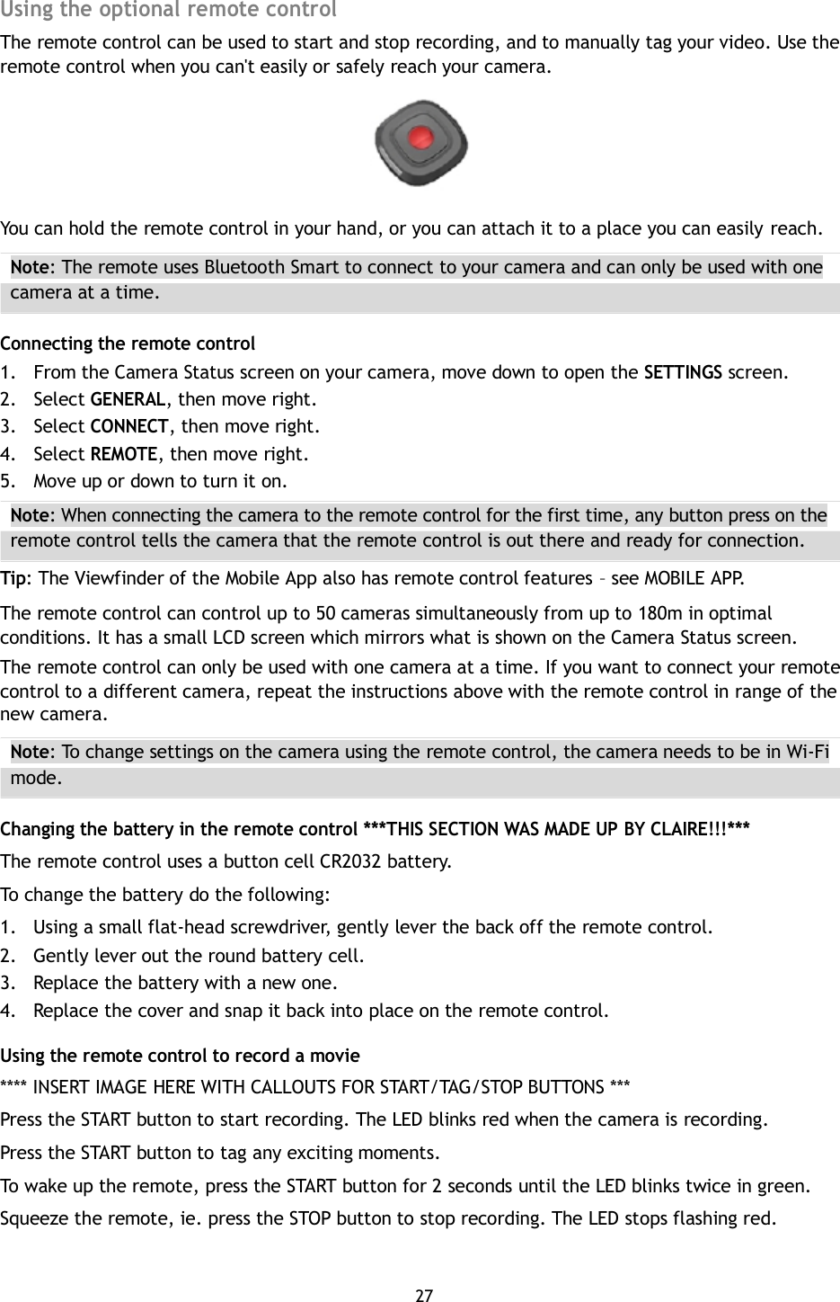 Using the optional remote control The remote control can be used to start and stop recording, and to manually tag your video. Use the remote control when you can&apos;t easily or safely reach your camera.       You can hold the remote control in your hand, or you can attach it to a place you can easily reach. Note: The remote uses Bluetooth Smart to connect to your camera and can only be used with one camera at a time.  Connecting the remote control 1. From the Camera Status screen on your camera, move down to open the SETTINGS screen. 2. Select GENERAL, then move right. 3. Select CONNECT, then move right. 4. Select REMOTE, then move right. 5. Move up or down to turn it on. Note: When connecting the camera to the remote control for the first time, any button press on the remote control tells the camera that the remote control is out there and ready for connection. Tip: The Viewfinder of the Mobile App also has remote control features – see MOBILE APP. The remote control can control up to 50 cameras simultaneously from up to 180m in optimal conditions. It has a small LCD screen which mirrors what is shown on the Camera Status screen. The remote control can only be used with one camera at a time. If you want to connect your remote control to a different camera, repeat the instructions above with the remote control in range of the new camera. Note: To change settings on the camera using the remote control, the camera needs to be in Wi-Fi mode.  Changing the battery in the remote control ***THIS SECTION WAS MADE UP BY CLAIRE!!!*** The remote control uses a button cell CR2032 battery. To change the battery do the following: 1. Using a small flat-head screwdriver, gently lever the back off the remote control. 2. Gently lever out the round battery cell. 3. Replace the battery with a new one. 4. Replace the cover and snap it back into place on the remote control.  Using the remote control to record a movie **** INSERT IMAGE HERE WITH CALLOUTS FOR START/TAG/STOP BUTTONS *** Press the START button to start recording. The LED blinks red when the camera is recording. Press the START button to tag any exciting moments. To wake up the remote, press the START button for 2 seconds until the LED blinks twice in green. Squeeze the remote, ie. press the STOP button to stop recording. The LED stops flashing red.   27 