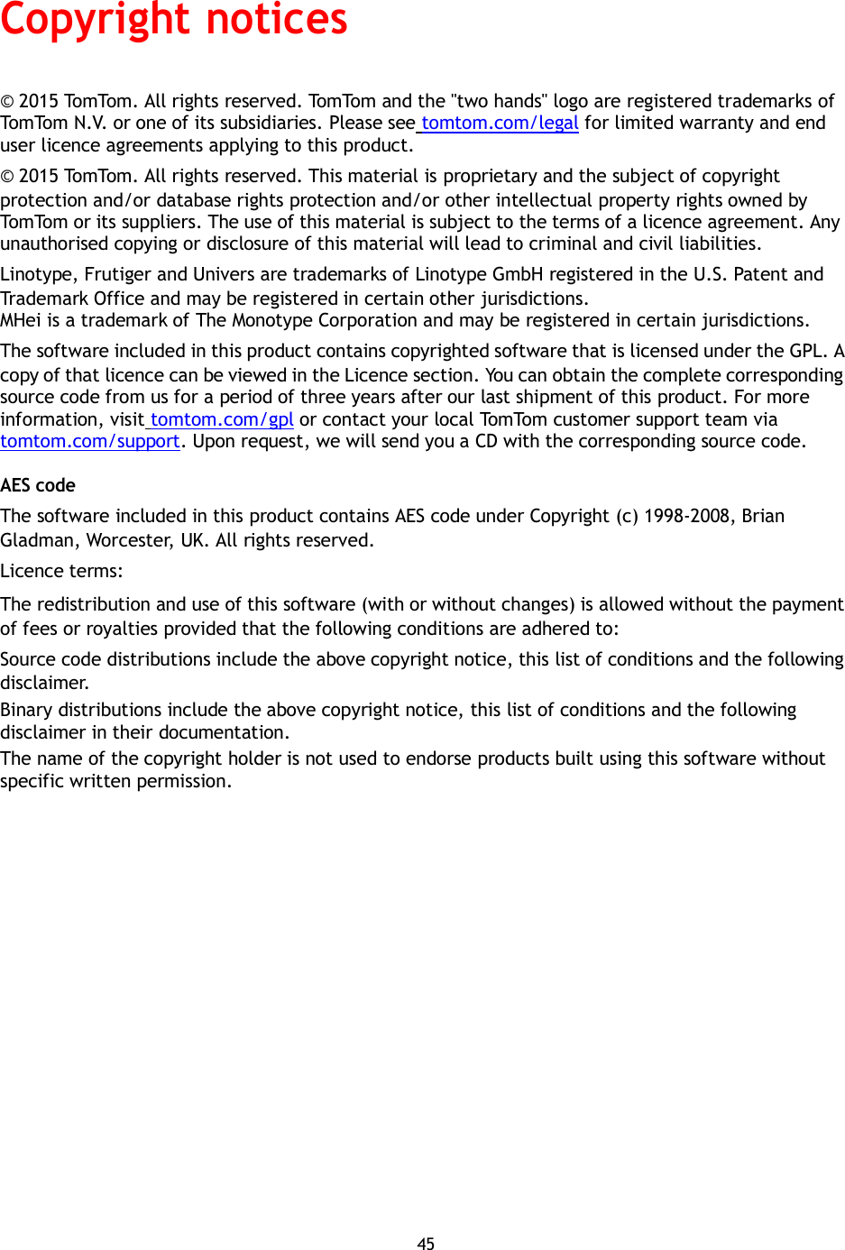   Copyright notices   © 2015 TomTom. All rights reserved. TomTom and the &quot;two hands&quot; logo are registered trademarks of TomTom N.V. or one of its subsidiaries. Please see tomtom.com/legal for limited warranty and end user licence agreements applying to this product. © 2015 TomTom. All rights reserved. This material is proprietary and the subject of copyright protection and/or database rights protection and/or other intellectual property rights owned by TomTom or its suppliers. The use of this material is subject to the terms of a licence agreement. Any unauthorised copying or disclosure of this material will lead to criminal and civil liabilities. Linotype, Frutiger and Univers are trademarks of Linotype GmbH registered in the U.S. Patent and Trademark Office and may be registered in certain other jurisdictions. MHei is a trademark of The Monotype Corporation and may be registered in certain jurisdictions. The software included in this product contains copyrighted software that is licensed under the GPL. A copy of that licence can be viewed in the Licence section. You can obtain the complete corresponding source code from us for a period of three years after our last shipment of this product. For more information, visit tomtom.com/gpl or contact your local TomTom customer support team via tomtom.com/support. Upon request, we will send you a CD with the corresponding source code.  AES code The software included in this product contains AES code under Copyright (c) 1998-2008, Brian Gladman, Worcester, UK. All rights reserved. Licence terms: The redistribution and use of this software (with or without changes) is allowed without the payment of fees or royalties provided that the following conditions are adhered to: Source code distributions include the above copyright notice, this list of conditions and the following disclaimer. Binary distributions include the above copyright notice, this list of conditions and the following disclaimer in their documentation. The name of the copyright holder is not used to endorse products built using this software without specific written permission.                    45 