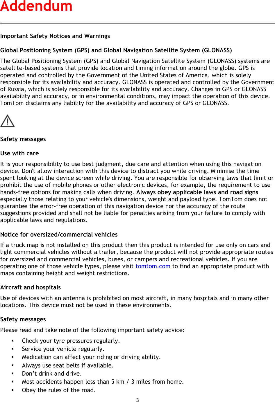 3    Important Safety Notices and Warnings Global Positioning System (GPS) and Global Navigation Satellite System (GLONASS) The Global Positioning System (GPS) and Global Navigation Satellite System (GLONASS) systems are satellite-based systems that provide location and timing information around the globe. GPS is operated and controlled by the Government of the United States of America, which is solely responsible for its availability and accuracy. GLONASS is operated and controlled by the Government of Russia, which is solely responsible for its availability and accuracy. Changes in GPS or GLONASS availability and accuracy, or in environmental conditions, may impact the operation of this device. TomTom disclaims any liability for the availability and accuracy of GPS or GLONASS.  Safety messages Use with care It is your responsibility to use best judgment, due care and attention when using this navigation device. Don&apos;t allow interaction with this device to distract you while driving. Minimise the time spent looking at the device screen while driving. You are responsible for observing laws that limit or prohibit the use of mobile phones or other electronic devices, for example, the requirement to use hands-free options for making calls when driving. Always obey applicable laws and road signs especially those relating to your vehicle&apos;s dimensions, weight and payload type. TomTom does not guarantee the error-free operation of this navigation device nor the accuracy of the route suggestions provided and shall not be liable for penalties arising from your failure to comply with applicable laws and regulations. Notice for oversized/commercial vehicles If a truck map is not installed on this product then this product is intended for use only on cars and light commercial vehicles without a trailer, because the product will not provide appropriate routes for oversized and commercial vehicles, buses, or campers and recreational vehicles. If you are operating one of those vehicle types, please visit tomtom.com to find an appropriate product with maps containing height and weight restrictions. Aircraft and hospitals Use of devices with an antenna is prohibited on most aircraft, in many hospitals and in many other locations. This device must not be used in these environments. Safety messages Please read and take note of the following important safety advice:  Check your tyre pressures regularly.  Service your vehicle regularly.  Medication can affect your riding or driving ability.  Always use seat belts if available.  Don’t drink and drive.  Most accidents happen less than 5 km / 3 miles from home.  Obey the rules of the road. Addendum 