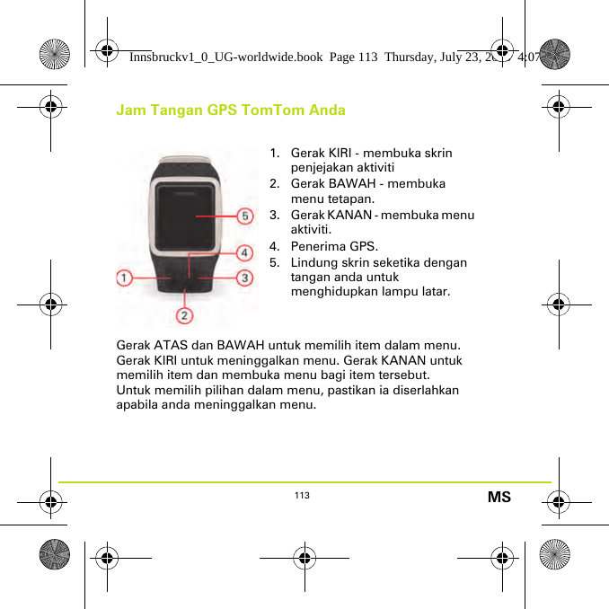 113 MSJam Tangan GPS TomTom AndaGerak ATAS dan BAWAH untuk memilih item dalam menu. Gerak KIRI untuk meninggalkan menu. Gerak KANAN untuk memilih item dan membuka menu bagi item tersebut.Untuk memilih pilihan dalam menu, pastikan ia diserlahkan apabila anda meninggalkan menu.1. Gerak KIRI - membuka skrin penjejakan aktiviti2. Gerak BAWAH - membuka menu tetapan.3. Gerak KANAN - membuka menu aktiviti.4. Penerima GPS.5. Lindung skrin seketika dengan tangan anda untuk menghidupkan lampu latar.Innsbruckv1_0_UG-worldwide.book  Page 113  Thursday, July 23, 2015  4:07 PM