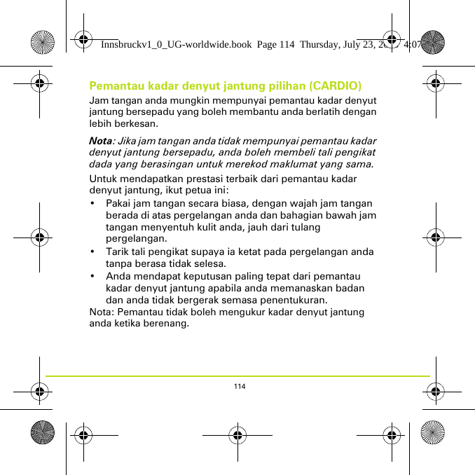 114Pemantau kadar denyut jantung pilihan (CARDIO)Jam tangan anda mungkin mempunyai pemantau kadar denyut jantung bersepadu yang boleh membantu anda berlatih dengan lebih berkesan. Nota: Jika jam tangan anda tidak mempunyai pemantau kadar denyut jantung bersepadu, anda boleh membeli tali pengikat dada yang berasingan untuk merekod maklumat yang sama.Untuk mendapatkan prestasi terbaik dari pemantau kadar denyut jantung, ikut petua ini:• Pakai jam tangan secara biasa, dengan wajah jam tangan berada di atas pergelangan anda dan bahagian bawah jam tangan menyentuh kulit anda, jauh dari tulang pergelangan.• Tarik tali pengikat supaya ia ketat pada pergelangan anda tanpa berasa tidak selesa.• Anda mendapat keputusan paling tepat dari pemantau kadar denyut jantung apabila anda memanaskan badan dan anda tidak bergerak semasa penentukuran.Nota: Pemantau tidak boleh mengukur kadar denyut jantung anda ketika berenang. Innsbruckv1_0_UG-worldwide.book  Page 114  Thursday, July 23, 2015  4:07 PM