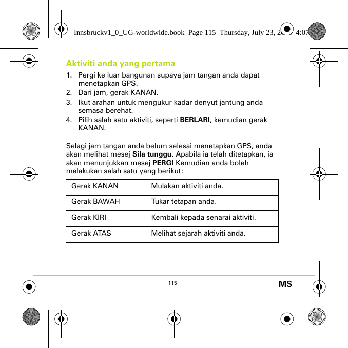 115 MSAktiviti anda yang pertama1. Pergi ke luar bangunan supaya jam tangan anda dapat menetapkan GPS.2. Dari jam, gerak KANAN.3. Ikut arahan untuk mengukur kadar denyut jantung anda semasa berehat.4. Pilih salah satu aktiviti, seperti BERLARI, kemudian gerak KANAN.Selagi jam tangan anda belum selesai menetapkan GPS, anda akan melihat mesej Sila tunggu. Apabila ia telah ditetapkan, ia akan menunjukkan mesej PERGI Kemudian anda boleh melakukan salah satu yang berikut:Gerak KANAN Mulakan aktiviti anda.Gerak BAWAH Tukar tetapan anda.Gerak KIRI Kembali kepada senarai aktiviti.Gerak ATAS Melihat sejarah aktiviti anda.Innsbruckv1_0_UG-worldwide.book  Page 115  Thursday, July 23, 2015  4:07 PM