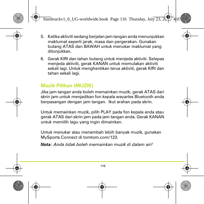 1165. Ketika aktiviti sedang berjalan jam tangan anda menunjukkan maklumat seperti jarak, masa dan pergerakan. Gunakan butang ATAS dan BAWAH untuk menukar maklumat yang ditunjukkan.6. Gerak KIRI dan tahan butang untuk menjeda aktiviti. Selepas menjeda aktiviti, gerak KANAN untuk memulakan aktiviti sekali lagi. Untuk menghentikan terus aktiviti, gerak KIRI dan tahan sekali lagi.Muzik Pilihan (MUZIK)Jika jam tangan anda boleh memainkan muzik, gerak ATAS dari skrin jam untuk menjadikan fon kepala wayarles Bluetooth anda berpasangan dengan jam tangan.  Ikut arahan pada skrin. Untuk memainkan muzik, pilih PLAY pada fon kepala anda atau gerak ATAS dari skrin jam pada jam tangan anda. Gerak KANAN untuk memilih lagu yang ingin dimainkan.Untuk menukar atau menambah lebih banyak muzik, gunakan MySports Connect di tomtom.com/123.Nota: Anda tidak boleh memainkan muzik di dalam air!Innsbruckv1_0_UG-worldwide.book  Page 116  Thursday, July 23, 2015  4:07 PM