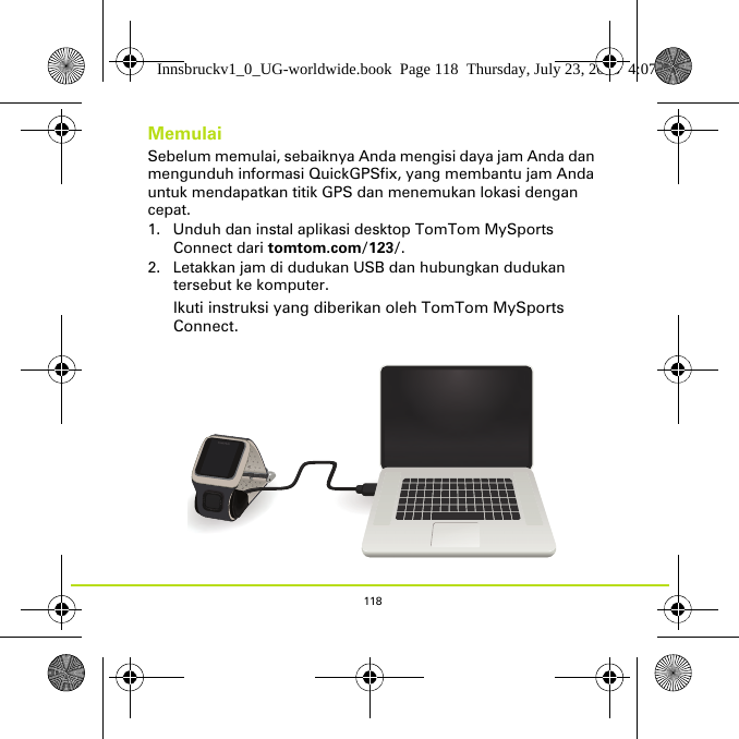 118MemulaiSebelum memulai, sebaiknya Anda mengisi daya jam Anda dan mengunduh informasi QuickGPSfix, yang membantu jam Anda untuk mendapatkan titik GPS dan menemukan lokasi dengan cepat.1. Unduh dan instal aplikasi desktop TomTom MySports Connect dari tomtom.com/123/.2. Letakkan jam di dudukan USB dan hubungkan dudukan tersebut ke komputer.Ikuti instruksi yang diberikan oleh TomTom MySports Connect.Innsbruckv1_0_UG-worldwide.book  Page 118  Thursday, July 23, 2015  4:07 PM