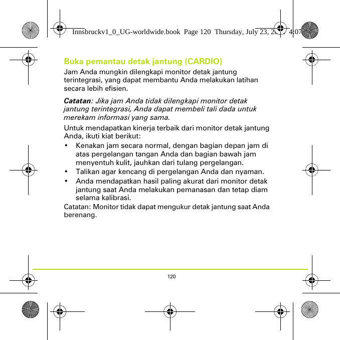 120Buka pemantau detak jantung (CARDIO)Jam Anda mungkin dilengkapi monitor detak jantung terintegrasi, yang dapat membantu Anda melakukan latihan secara lebih efisien. Catatan: Jika jam Anda tidak dilengkapi monitor detak jantung terintegrasi, Anda dapat membeli tali dada untuk merekam informasi yang sama.Untuk mendapatkan kinerja terbaik dari monitor detak jantung Anda, ikuti kiat berikut:• Kenakan jam secara normal, dengan bagian depan jam di atas pergelangan tangan Anda dan bagian bawah jam menyentuh kulit, jauhkan dari tulang pergelangan. • Talikan agar kencang di pergelangan Anda dan nyaman.• Anda mendapatkan hasil paling akurat dari monitor detak jantung saat Anda melakukan pemanasan dan tetap diam selama kalibrasi.Catatan: Monitor tidak dapat mengukur detak jantung saat Anda berenang. Innsbruckv1_0_UG-worldwide.book  Page 120  Thursday, July 23, 2015  4:07 PM