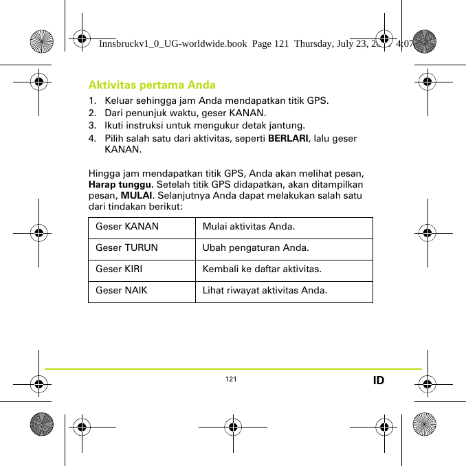 121 IDAktivitas pertama Anda1. Keluar sehingga jam Anda mendapatkan titik GPS. 2. Dari penunjuk waktu, geser KANAN. 3. Ikuti instruksi untuk mengukur detak jantung.4. Pilih salah satu dari aktivitas, seperti BERLARI, lalu geser KANAN.Hingga jam mendapatkan titik GPS, Anda akan melihat pesan, Harap tunggu. Setelah titik GPS didapatkan, akan ditampilkan pesan, MULAI. Selanjutnya Anda dapat melakukan salah satu dari tindakan berikut:Geser KANAN Mulai aktivitas Anda.Geser TURUN Ubah pengaturan Anda.Geser KIRI Kembali ke daftar aktivitas.Geser NAIK Lihat riwayat aktivitas Anda.Innsbruckv1_0_UG-worldwide.book  Page 121  Thursday, July 23, 2015  4:07 PM
