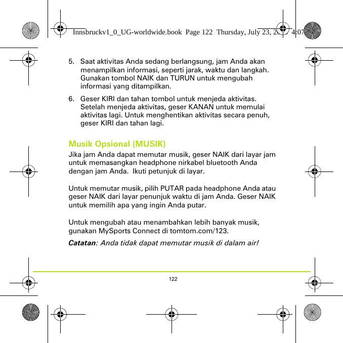 1225. Saat aktivitas Anda sedang berlangsung, jam Anda akan menampilkan informasi, seperti jarak, waktu dan langkah. Gunakan tombol NAIK dan TURUN untuk mengubah informasi yang ditampilkan.6. Geser KIRI dan tahan tombol untuk menjeda aktivitas. Setelah menjeda aktivitas, geser KANAN untuk memulai aktivitas lagi. Untuk menghentikan aktivitas secara penuh, geser KIRI dan tahan lagi.Musik Opsional (MUSIK)Jika jam Anda dapat memutar musik, geser NAIK dari layar jam untuk memasangkan headphone nirkabel bluetooth Anda dengan jam Anda.  Ikuti petunjuk di layar. Untuk memutar musik, pilih PUTAR pada headphone Anda atau geser NAIK dari layar penunjuk waktu di jam Anda. Geser NAIK untuk memilih apa yang ingin Anda putar. Untuk mengubah atau menambahkan lebih banyak musik, gunakan MySports Connect di tomtom.com/123.Catatan: Anda tidak dapat memutar musik di dalam air!Innsbruckv1_0_UG-worldwide.book  Page 122  Thursday, July 23, 2015  4:07 PM