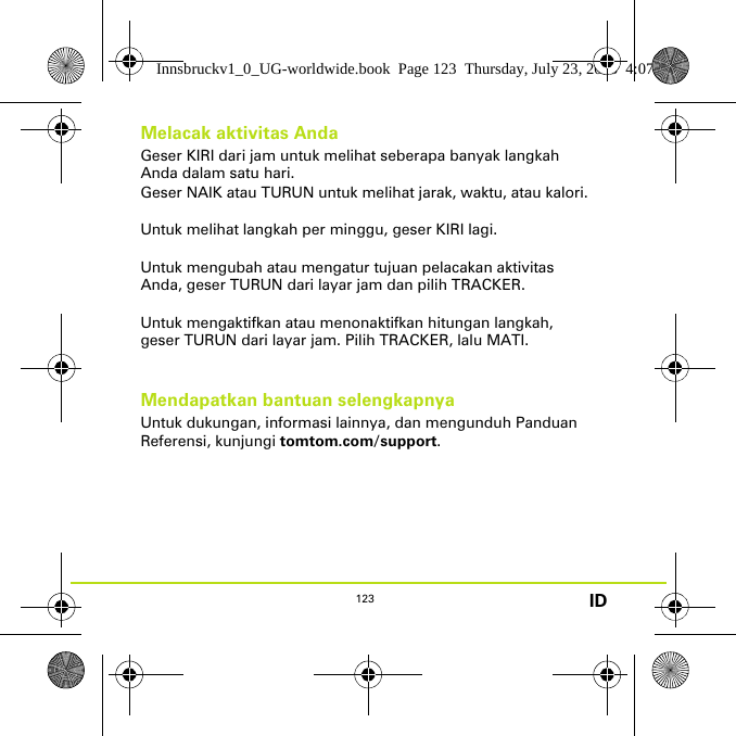 123 IDMelacak aktivitas AndaGeser KIRI dari jam untuk melihat seberapa banyak langkah Anda dalam satu hari. Geser NAIK atau TURUN untuk melihat jarak, waktu, atau kalori.Untuk melihat langkah per minggu, geser KIRI lagi. Untuk mengubah atau mengatur tujuan pelacakan aktivitas Anda, geser TURUN dari layar jam dan pilih TRACKER.Untuk mengaktifkan atau menonaktifkan hitungan langkah, geser TURUN dari layar jam. Pilih TRACKER, lalu MATI.Mendapatkan bantuan selengkapnyaUntuk dukungan, informasi lainnya, dan mengunduh Panduan Referensi, kunjungi tomtom.com/support.Innsbruckv1_0_UG-worldwide.book  Page 123  Thursday, July 23, 2015  4:07 PM