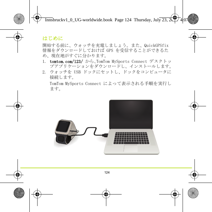 124はじめに開始する前に、ウォッチを充電しましょう。また、QuickGPSfix 情報をダウンロードしておけば GPS を受信することができるため、現在地がすぐに分かります。1. tomtom.com/123/ から、TomTom MySports Connect デスクトップアプリケーションをダウンロードし、インストールします。2. ウォッチを USB ドックにセットし、ドックをコンピュータに接続します。TomTom MySports Connect によって表示される手順を実行します。Innsbruckv1_0_UG-worldwide.book  Page 124  Thursday, July 23, 2015  4:07 PM