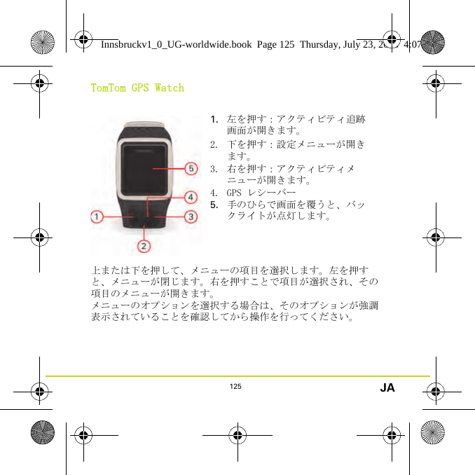 125 JATomTom GPS Watch上または下を押して、メニューの項目を選択します。左を押すと、メニューが閉じます。右を押すことで項目が選択され、その項目のメニューが開きます。メニューのオプションを選択する場合は、そのオプションが強調表示されていることを確認してから操作を行ってください。1. 左を押す：アクティビティ追跡画面が開きます。2. 下を押す：設定メニューが開きます。3. 右を押す：アクティビティメニューが開きます。4. GPS レシーバー5. 手のひらで画面を覆うと、バックライトが点灯します。Innsbruckv1_0_UG-worldwide.book  Page 125  Thursday, July 23, 2015  4:07 PM