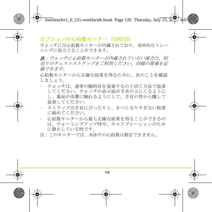 126オプションの心拍数モニター（CARDIO）ウォッチには心拍数モニターが内蔵されており、効率的なトレーニングに役立てることができます。 注：ウォッチに心拍数モニターが内蔵されていない場合は、別売りのチェストストラップをご利用ください。同様の情報を記録できます。心拍数モニターから正確な結果を得るために、次のことを確認しましょう。• ウォッチは、通常の腕時計を装着するのと同じ方法で装着してください。ウォッチの表示面が手首の上にくるようにし、裏面が皮膚に触れるようにして、手首の骨から離して装着してください。• ストラップは手首にぴったりと、きつくなりすぎない程度に締めてください。• 心拍数モニターから最も正確な結果を得ることができるのは、ウォーミングアップ時や、キャリブレーションのために静止している時です。注：このモニターでは、水泳中の心拍数は測定できません。 Innsbruckv1_0_UG-worldwide.book  Page 126  Thursday, July 23, 2015  4:07 PM