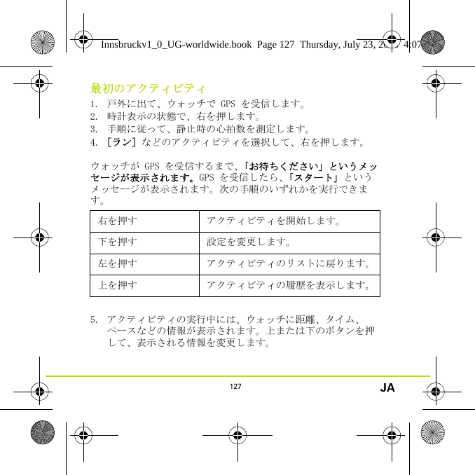 127 JA最初のアクティビティ1. 戸外に出て、ウォッチで GPS を受信します。2. 時計表示の状態で、右を押します。3. 手順に従って、静止時の心拍数を測定します。4. ［ラン］などのアクティビティを選択して、右を押します。ウォッチが GPS を受信するまで、「お待ちください」というメッセージが表示されます。GPS を受信したら、「スタート」というメッセージが表示されます。次の手順のいずれかを実行できます。5. アクティビティの実行中には、ウォッチに距離、タイム、ペースなどの情報が表示されます。上または下のボタンを押して、表示される情報を変更します。右を押す アクティビティを開始します。下を押す 設定を変更します。左を押す アクティビティのリストに戻ります。上を押す アクティビティの履歴を表示します。Innsbruckv1_0_UG-worldwide.book  Page 127  Thursday, July 23, 2015  4:07 PM