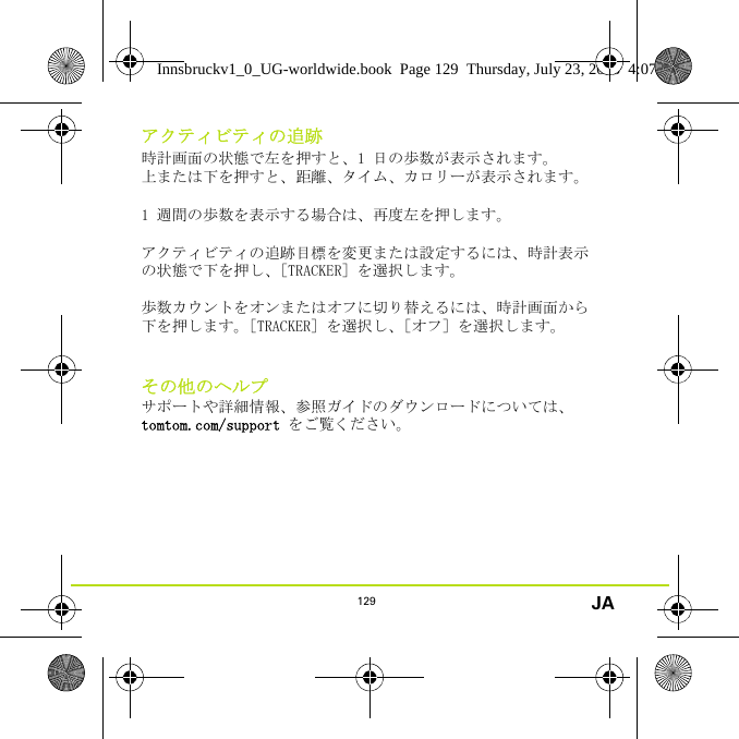 129 JAアクティビティの追跡時計画面の状態で左を押すと、1 日の歩数が表示されます。 上または下を押すと、距離、タイム、カロリーが表示されます。1 週間の歩数を表示する場合は、再度左を押します。 アクティビティの追跡目標を変更または設定するには、時計表示の状態で下を押し、［TRACKER］を選択します。歩数カウントをオンまたはオフに切り替えるには、時計画面から下を押します。［TRACKER］を選択し、［オフ］を選択します。その他のヘルプサポートや詳細情報、参照ガイドのダウンロードについては、tomtom.com/support をご覧ください。Innsbruckv1_0_UG-worldwide.book  Page 129  Thursday, July 23, 2015  4:07 PM