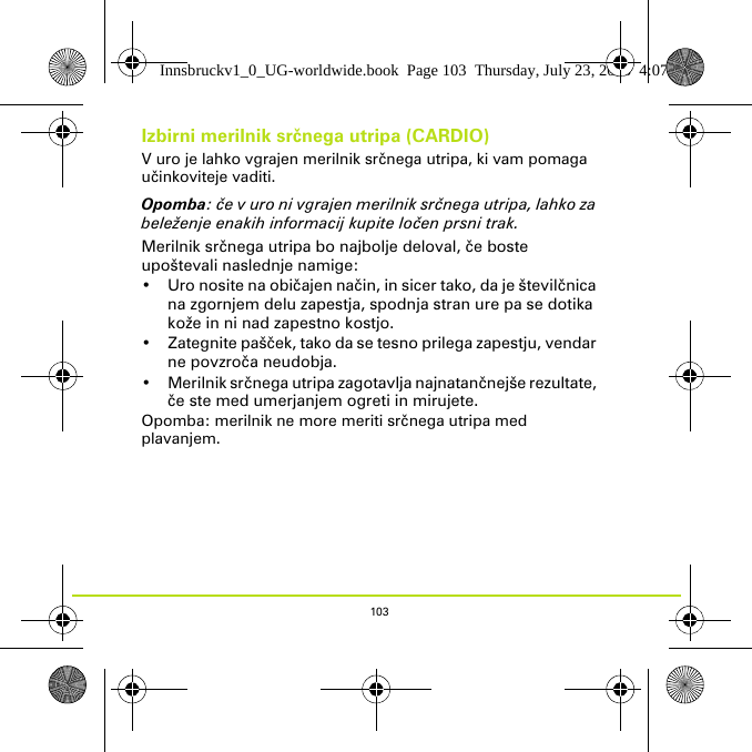 103Izbirni merilnik srčnega utripa (CARDIO)V uro je lahko vgrajen merilnik srčnega utripa, ki vam pomaga učinkoviteje vaditi. Opomba: če v uro ni vgrajen merilnik srčnega utripa, lahko za beleženje enakih informacij kupite ločen prsni trak.Merilnik srčnega utripa bo najbolje deloval, če boste upoštevali naslednje namige:• Uro nosite na običajen način, in sicer tako, da je številčnica na zgornjem delu zapestja, spodnja stran ure pa se dotika kože in ni nad zapestno kostjo.•Zategnite pašček, tako da se tesno prilega zapestju, vendar ne povzroča neudobja.• Merilnik srčnega utripa zagotavlja najnatančnejše rezultate, če ste med umerjanjem ogreti in mirujete.Opomba: merilnik ne more meriti srčnega utripa med plavanjem. Innsbruckv1_0_UG-worldwide.book  Page 103  Thursday, July 23, 2015  4:07 PM