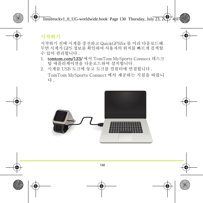 130시작하기시작하기 전에 시계를 충전하고 QuickGPSfix 를 미리 다운로드해 두면 시계가 GPS 정보를 확인하여 사용자의 위치를 빠르게 검색할 수 있어 편리합니다 .1. tomtom.com/123/ 에서 TomTom MySports Connect 데스크탑 애플리케이션을 다운로드하여 설치합니다 .2. 시계를 USB 도크에 놓고 도크를 컴퓨터에 연결합니다 .TomTom MySports Connect 에서 제공하는 지침을 따릅니다.Innsbruckv1_0_UG-worldwide.book  Page 130  Thursday, July 23, 2015  4:07 PM