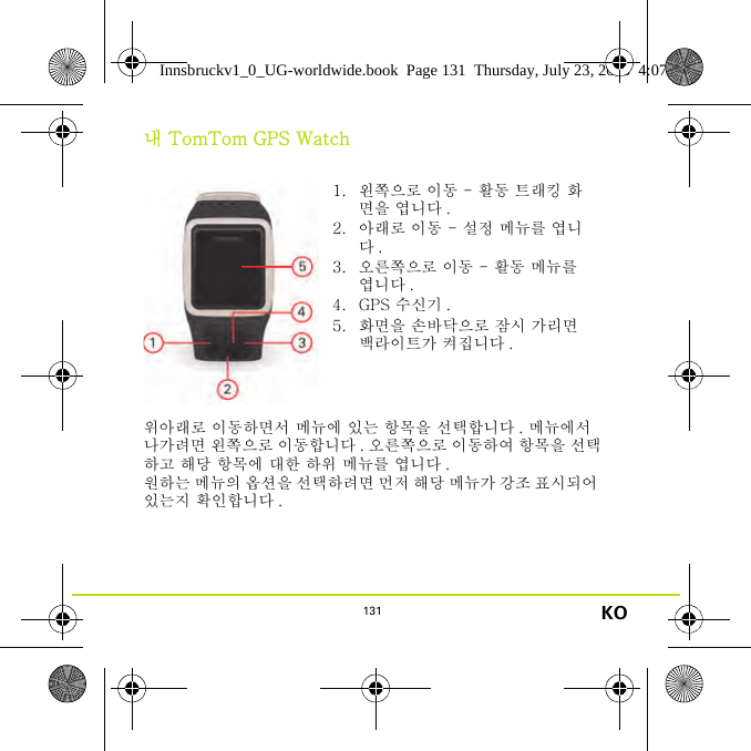 131 KO내 TomTom GPS Watch위아래로 이동하면서 메뉴에 있는 항목을 선택합니다 . 메뉴에서 나가려면 왼쪽으로 이동합니다 . 오른쪽으로 이동하여 항목을 선택하고 해당 항목에 대한 하위 메뉴를 엽니다 .원하는 메뉴의 옵션을 선택하려면 먼저 해당 메뉴가 강조 표시되어 있는지 확인합니다 .1. 왼쪽으로 이동 - 활동 트래킹 화면을 엽니다 .2. 아래로 이동 - 설정 메뉴를 엽니다.3. 오른쪽으로 이동 - 활동 메뉴를 엽니다 .4. GPS 수신기 .5. 화면을 손바닥으로 잠시 가리면 백라이트가 켜집니다 .Innsbruckv1_0_UG-worldwide.book  Page 131  Thursday, July 23, 2015  4:07 PM