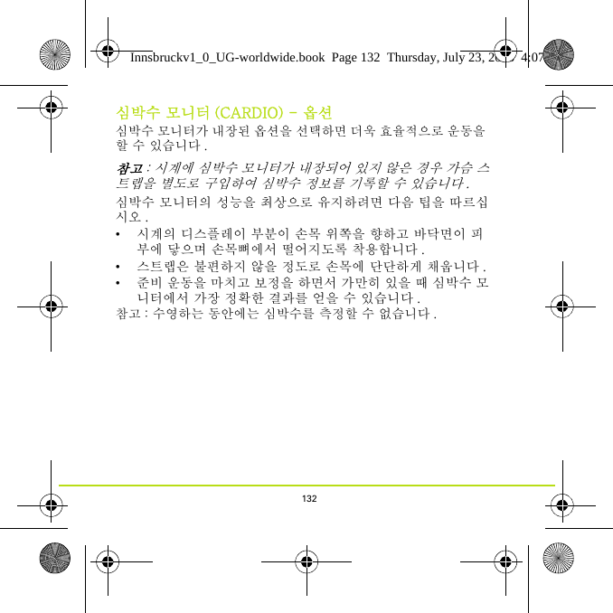 132심박수 모니터 (CARDIO) - 옵션심박수 모니터가 내장된 옵션을 선택하면 더욱 효율적으로 운동을 할 수 있습니다 . 참고 : 시계에 심박수 모니터가 내장되어 있지 않은 경우 가슴 스트랩을 별도로 구입하여 심박수 정보를 기록할 수 있습니다 .심박수 모니터의 성능을 최상으로 유지하려면 다음 팁을 따르십시오 .• 시계의 디스플레이 부분이 손목 위쪽을 향하고 바닥면이 피부에 닿으며 손목뼈에서 떨어지도록 착용합니다 .• 스트랩은 불편하지 않을 정도로 손목에 단단하게 채웁니다 .• 준비 운동을 마치고 보정을 하면서 가만히 있을 때 심박수 모니터에서 가장 정확한 결과를 얻을 수 있습니다 .참고 : 수영하는 동안에는 심박수를 측정할 수 없습니다 . Innsbruckv1_0_UG-worldwide.book  Page 132  Thursday, July 23, 2015  4:07 PM