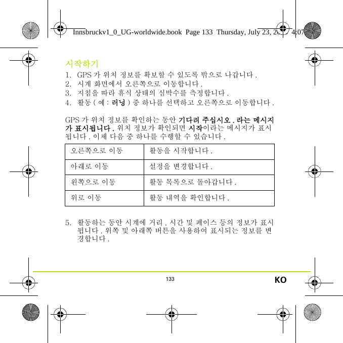 133 KO시작하기1. GPS 가 위치 정보를 확보할 수 있도록 밖으로 나갑니다 .2. 시계 화면에서 오른쪽으로 이동합니다 .3. 지침을 따라 휴식 상태의 심박수를 측정합니다 .4. 활동 ( 예 : 러닝 ) 중 하나를 선택하고 오른쪽으로 이동합니다 .GPS 가 위치 정보를 확인하는 동안 기다려 주십시오 . 라는 메시지가 표시됩니다 . 위치 정보가 확인되면 시작이라는 메시지가 표시됩니다 . 이제 다음 중 하나를 수행할 수 있습니다 .5. 활동하는 동안 시계에 거리 , 시간 및 페이스 등의 정보가 표시됩니다 . 위쪽 및 아래쪽 버튼을 사용하여 표시되는 정보를 변경합니다 .오른쪽으로 이동 활동을 시작합니다 .아래로 이동 설정을 변경합니다 .왼쪽으로 이동 활동 목록으로 돌아갑니다 .위로 이동 활동 내역을 확인합니다 .Innsbruckv1_0_UG-worldwide.book  Page 133  Thursday, July 23, 2015  4:07 PM