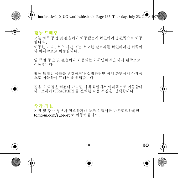 135 KO활동 트래킹오늘 하루 동안 몇 걸음이나 이동했는지 확인하려면 왼쪽으로 이동합니다 . 이동한 거리 , 소요 시간 또는 소모한 칼로리를 확인하려면 위쪽이나 아래쪽으로 이동합니다 .일 주일 동안 몇 걸음이나 이동했는지 확인하려면 다시 왼쪽으로 이동합니다 . 활동 트래킹 목표를 변경하거나 설정하려면 시계 화면에서 아래쪽으로 이동하여 트래커를 선택합니다 .걸음 수 측정을 켜건나 끄려면 시계 화면에서 아래쪽으로 이동합니다 . 트래커 (TRACKER) 를 선택한 다음 꺼짐을  선택합니다 .추가 지원지원 및 추가 정보가 필요하거나 참조 설명서를 다운로드하려면 tomtom.com/support 로 이동하십시오 .Innsbruckv1_0_UG-worldwide.book  Page 135  Thursday, July 23, 2015  4:07 PM