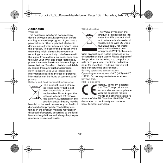 136AddendumWarningThis heart rate monitor is not a medical device. Always consult a physician before starting an exercise program. If you have a pacemaker or other implanted electronic device, consult your physician before using this product. The use of this product while exercising might distract from your sur-roundings or your activity. Interference with the signal from external sources, poor con-tact with your wrist and other factors may prevent accurate heart rate data readings or transmissions. TomTom disclaims all liabil-ity arising from any such inaccuracies.How TomTom uses your informationInformation regarding the use of personal information can be found at tomtom.com/privacy.Battery and Environmental informationThis product uses a lithium polymer battery that is not user accessible or user replaceable. Do not open the case or (attempt to) remove the battery. Substances in the product and/or battery may be harmful to the environment or your health if disposed of improperly. The battery con-tained in the product must be recycled or disposed of properly according to the local laws and regulations and always kept sepa-rate from household waste.WEEE directiveThe WEEE symbol on the product or its packaging indi-cates that this product shall not be treated as household waste. In line with EU Direc-tive 2002/96/EC for waste electrical and electronic equipment (WEEE), this elec-trical product must not be disposed of as unsorted municipal waste. Please dispose of this product by returning it to the point of sale or to your local municipal collection point for recycling. By doing this you will help conserve the environment.Battery operating temperaturesOperating temperatures: -20°C (-4°F) to 60°C (140°F). Do not expose to temperatures beyond this.R&amp;TTE directiveHereby, TomTom declares that TomTom products and accessories are in compliance with the essential require-ments and other relevant pro-visions of the EU Directive 1999/5/EC. The declaration of conformity can be found here: tomtom.com/legal.Innsbruckv1_0_UG-worldwide.book  Page 136  Thursday, July 23, 2015  4:07 PM