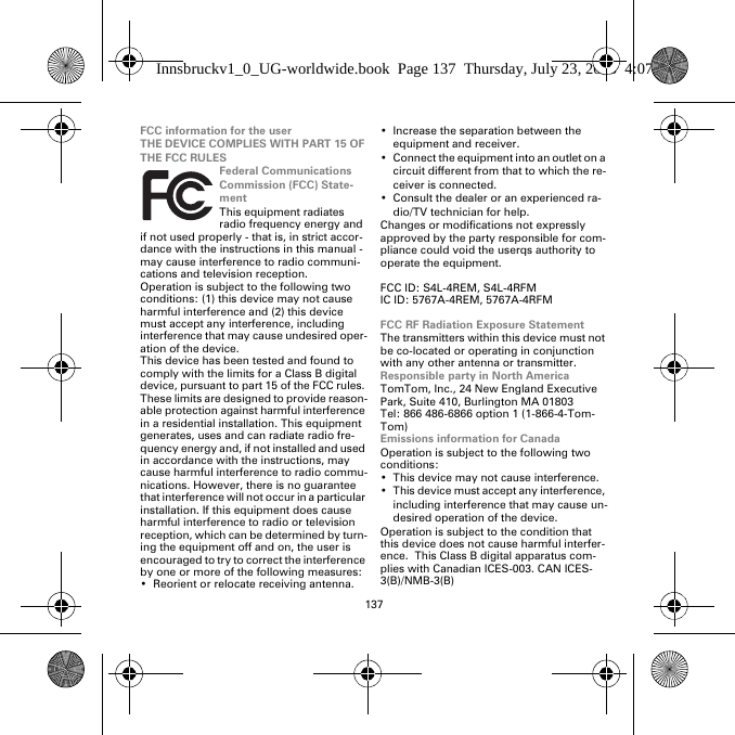 137FCC information for the userTHE DEVICE COMPLIES WITH PART 15 OF THE FCC RULESFederal Communications Commission (FCC) State-mentThis equipment radiates radio frequency energy and if not used properly - that is, in strict accor-dance with the instructions in this manual - may cause interference to radio communi-cations and television reception.Operation is subject to the following two conditions: (1) this device may not cause harmful interference and (2) this device must accept any interference, including interference that may cause undesired oper-ation of the device.This device has been tested and found to comply with the limits for a Class B digital device, pursuant to part 15 of the FCC rules. These limits are designed to provide reason-able protection against harmful interference in a residential installation. This equipment generates, uses and can radiate radio fre-quency energy and, if not installed and used in accordance with the instructions, may cause harmful interference to radio commu-nications. However, there is no guarantee that interference will not occur in a particular installation. If this equipment does cause harmful interference to radio or television reception, which can be determined by turn-ing the equipment off and on, the user is encouraged to try to correct the interference by one or more of the following measures:• Reorient or relocate receiving antenna.• Increase the separation between the equipment and receiver.• Connect the equipment into an outlet on a circuit different from that to which the re-ceiver is connected.• Consult the dealer or an experienced ra-dio/TV technician for help.Changes or modifications not expressly approved by the party responsible for com-pliance could void the userqs authority to operate the equipment.FCC ID: S4L-4REM, S4L-4RFMIC ID: 5767A-4REM, 5767A-4RFMFCC RF Radiation Exposure StatementThe transmitters within this device must not be co-located or operating in conjunction with any other antenna or transmitter.Responsible party in North AmericaTomTom, Inc., 24 New England Executive Park, Suite 410, Burlington MA 01803Tel: 866 486-6866 option 1 (1-866-4-Tom-Tom)Emissions information for CanadaOperation is subject to the following two conditions:• This device may not cause interference.• This device must accept any interference, including interference that may cause un-desired operation of the device.Operation is subject to the condition that this device does not cause harmful interfer-ence.  This Class B digital apparatus com-plies with Canadian ICES-003. CAN ICES-3(B)/NMB-3(B)Innsbruckv1_0_UG-worldwide.book  Page 137  Thursday, July 23, 2015  4:07 PM