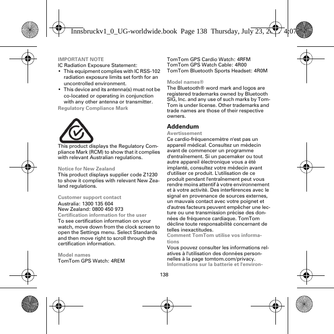 138IMPORTANT NOTEIC Radiation Exposure Statement:• This equipment complies with IC RSS-102 radiation exposure limits set forth for an uncontrolled environment.• This device and its antenna(s) must not be co-located or operating in conjunction with any other antenna or transmitter.Regulatory Compliance MarkThis product displays the Regulatory Com-pliance Mark (RCM) to show that it complies with relevant Australian regulations.Notice for New ZealandThis product displays supplier code Z1230 to show it complies with relevant New Zea-land regulations.Customer support contactAustralia: 1300 135 604New Zealand: 0800 450 973Certification information for the userTo see certification information on your watch, move down from the clock screen to open the Settings menu. Select Standards and then move right to scroll through the certification information. Model namesTomTom GPS Watch: 4REMTomTom GPS Cardio Watch: 4RFM TomTom GPS Watch Cable: 4R00TomTom Bluetooth Sports Headset: 4R0MModel names®The Bluetooth® word mark and logos are registered trademarks owned by Bluetooth SIG, Inc. and any use of such marks by Tom-Tom is under license. Other trademarks and trade names are those of their respective owners.AddendumAvertissementCe cardio-fréquencemètre n&apos;est pas un appareil médical. Consultez un médecin avant de commencer un programme d&apos;entraînement. Si un pacemaker ou tout autre appareil électronique vous a été implanté, consultez votre médecin avant d&apos;utiliser ce produit. L&apos;utilisation de ce produit pendant l&apos;entraînement peut vous rendre moins attentif à votre environnement et à votre activité. Des interférences avec le signal en provenance de sources externes, un mauvais contact avec votre poignet et d&apos;autres facteurs peuvent empêcher une lec-ture ou une transmission précise des don-nées de fréquence cardiaque. TomTom décline toute responsabilité concernant de telles inexactitudes.Comment TomTom utilise vos informa-tionsVous pouvez consulter les informations rel-atives à l&apos;utilisation des données person-nelles à la page tomtom.com/privacy.Informations sur la batterie et l&apos;environ-Innsbruckv1_0_UG-worldwide.book  Page 138  Thursday, July 23, 2015  4:07 PM