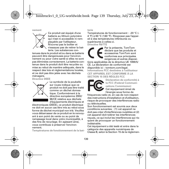 139nementCe produit est équipé d&apos;une batterie au lithium polymère qui n&apos;est ni accessible ni rem-plaçable par l&apos;utilisateur. N&apos;ouvrez pas le boîtier et n&apos;essayez pas de retirer la bat-terie. Les substances con-tenues dans le produit et/ou dans sa batterie peuvent être dangereuses pour l&apos;environ-nement ou pour votre santé si elles ne sont pas éliminées correctement. La batterie con-tenue dans le produit doit être recyclée ou mise au rebut de manière adéquate, dans le respect des lois et réglementations locales, et ne doit pas être jetée avec les déchets ménagers.Directive DEEELe symbole de la poubelle sur roues indique que ce produit ne doit pas être traité comme un déchet domes-tique. Conformément à la directive européenne 2002/96/CE relative aux déchets d&apos;équipements électriques et électroniques (DEEE), ce produit électrique ne doit en aucun cas être mis au rebut sous forme de déchet municipal non trié. Veuillez vous débarrasser de ce produit en le renvoy-ant à son point de vente ou au point de ramassage local dans votre municipalité, à des fins de recyclage. En agissant ainsi, vous contribuez à préserver l&apos;environ-nement.Températures de fonctionnement de la bat-terieTempératures de fonctionnement : -20 °C (-4 °F) à 60 °C (140 °F). N&apos;exposez pas l&apos;appar-eil à des températures inférieures ou supérieures à celles-ci.Directive R&amp;TTEPar la présente, TomTom déclare que les produits et accessoires TomTom sont conformes aux principales exigences et autres disposi-tions applicables de la directive UE 1999/5/CE. La déclaration de conformité est disponible ici : tomtom.com/legal.Informations FCC destinées à l&apos;utilisateurCET APPAREIL EST CONFORME À LA SECTION 15 DES RÈGLES FCCDéclaration de conformité à la FCC (Federal Communi-cations Commission)Cet équipement émet de l&apos;énergie sous forme de fréquences radio et, en cas de non-respect des instructions d&apos;installation et d&apos;utilisation, risque de provoquer des interférences radio ou télévisuelles.Son fonctionnement est soumis aux deux conditions suivantes : (1) cet appareil ne doit pas créer d&apos;interférences nuisibles et (2) cet appareil doit tolérer les interférences reçues, ce qui inclut les interférences qui ris-quent de provoquer un fonctionnement indésirable.Cet équipement a été testé et entre dans la catégorie des appareils numériques de Classe B, selon la Section 15 de la réglemen-Innsbruckv1_0_UG-worldwide.book  Page 139  Thursday, July 23, 2015  4:07 PM