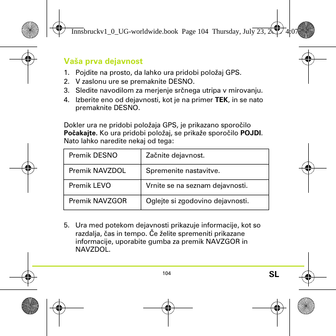 104 SLVaša prva dejavnost1. Pojdite na prosto, da lahko ura pridobi položaj GPS.2. V zaslonu ure se premaknite DESNO.3. Sledite navodilom za merjenje srčnega utripa v mirovanju.4. Izberite eno od dejavnosti, kot je na primer TEK, in se nato premaknite DESNO.Dokler ura ne pridobi položaja GPS, je prikazano sporočilo Počakajte. Ko ura pridobi položaj, se prikaže sporočilo POJDI. Nato lahko naredite nekaj od tega:5. Ura med potekom dejavnosti prikazuje informacije, kot so razdalja, čas in tempo. Če želite spremeniti prikazane informacije, uporabite gumba za premik NAVZGOR in NAVZDOL.Premik DESNO Začnite dejavnost.Premik NAVZDOL Spremenite nastavitve.Premik LEVO Vrnite se na seznam dejavnosti.Premik NAVZGOR Oglejte si zgodovino dejavnosti.Innsbruckv1_0_UG-worldwide.book  Page 104  Thursday, July 23, 2015  4:07 PM