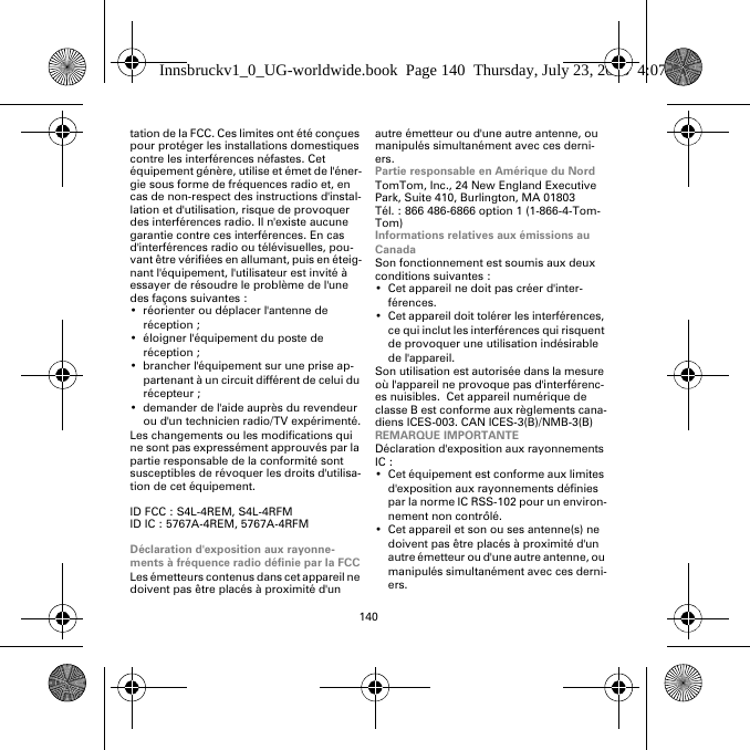 140tation de la FCC. Ces limites ont été conçues pour protéger les installations domestiques contre les interférences néfastes. Cet équipement génère, utilise et émet de l&apos;éner-gie sous forme de fréquences radio et, en cas de non-respect des instructions d&apos;instal-lation et d&apos;utilisation, risque de provoquer des interférences radio. Il n&apos;existe aucune garantie contre ces interférences. En cas d&apos;interférences radio ou télévisuelles, pou-vant être vérifiées en allumant, puis en éteig-nant l&apos;équipement, l&apos;utilisateur est invité à essayer de résoudre le problème de l&apos;une des façons suivantes :• réorienter ou déplacer l&apos;antenne de réception ;• éloigner l&apos;équipement du poste de réception ;• brancher l&apos;équipement sur une prise ap-partenant à un circuit différent de celui du récepteur ;• demander de l&apos;aide auprès du revendeur ou d&apos;un technicien radio/TV expérimenté.Les changements ou les modifications qui ne sont pas expressément approuvés par la partie responsable de la conformité sont susceptibles de révoquer les droits d&apos;utilisa-tion de cet équipement.ID FCC : S4L-4REM, S4L-4RFMID IC : 5767A-4REM, 5767A-4RFMDéclaration d&apos;exposition aux rayonne-ments à fréquence radio définie par la FCCLes émetteurs contenus dans cet appareil ne doivent pas être placés à proximité d&apos;un autre émetteur ou d&apos;une autre antenne, ou manipulés simultanément avec ces derni-ers.Partie responsable en Amérique du Nord TomTom, Inc., 24 New England Executive Park, Suite 410, Burlington, MA 01803Tél. : 866 486-6866 option 1 (1-866-4-Tom-Tom)Informations relatives aux émissions au CanadaSon fonctionnement est soumis aux deux conditions suivantes :• Cet appareil ne doit pas créer d&apos;inter-férences.• Cet appareil doit tolérer les interférences, ce qui inclut les interférences qui risquent de provoquer une utilisation indésirable de l&apos;appareil.Son utilisation est autorisée dans la mesure où l&apos;appareil ne provoque pas d&apos;interférenc-es nuisibles.  Cet appareil numérique de classe B est conforme aux règlements cana-diens ICES-003. CAN ICES-3(B)/NMB-3(B)REMARQUE IMPORTANTEDéclaration d&apos;exposition aux rayonnements IC :• Cet équipement est conforme aux limites d&apos;exposition aux rayonnements définies par la norme IC RSS-102 pour un environ-nement non contrôlé.• Cet appareil et son ou ses antenne(s) ne doivent pas être placés à proximité d&apos;un autre émetteur ou d&apos;une autre antenne, ou manipulés simultanément avec ces derni-ers.Innsbruckv1_0_UG-worldwide.book  Page 140  Thursday, July 23, 2015  4:07 PM