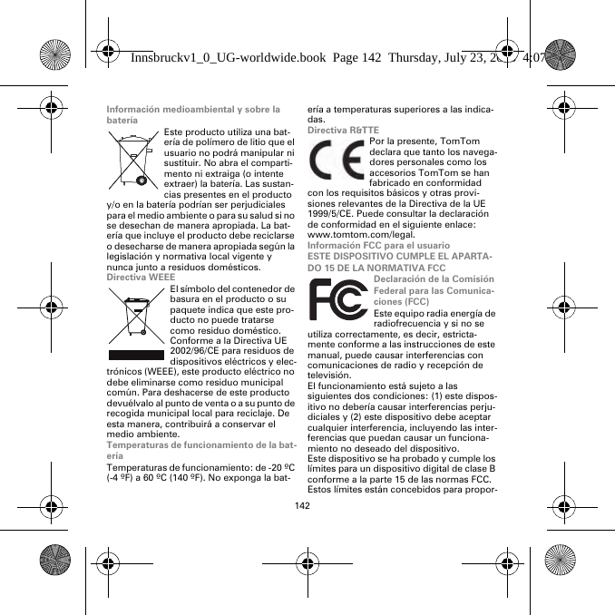 142Información medioambiental y sobre la bateríaEste producto utiliza una bat-ería de polímero de litio que el usuario no podrá manipular ni sustituir. No abra el comparti-mento ni extraiga (o intente extraer) la batería. Las sustan-cias presentes en el producto y/o en la batería podrían ser perjudiciales para el medio ambiente o para su salud si no se desechan de manera apropiada. La bat-ería que incluye el producto debe reciclarse o desecharse de manera apropiada según la legislación y normativa local vigente y nunca junto a residuos domésticos.Directiva WEEEEl símbolo del contenedor de basura en el producto o su paquete indica que este pro-ducto no puede tratarse como residuo doméstico. Conforme a la Directiva UE 2002/96/CE para residuos de dispositivos eléctricos y elec-trónicos (WEEE), este producto eléctrico no debe eliminarse como residuo municipal común. Para deshacerse de este producto devuélvalo al punto de venta o a su punto de recogida municipal local para reciclaje. De esta manera, contribuirá a conservar el medio ambiente.Temperaturas de funcionamiento de la bat-eríaTemperaturas de funcionamiento: de -20 ºC (-4 ºF) a 60 ºC (140 ºF). No exponga la bat-ería a temperaturas superiores a las indica-das.Directiva R&amp;TTEPor la presente, TomTom declara que tanto los navega-dores personales como los accesorios TomTom se han fabricado en conformidad con los requisitos básicos y otras provi-siones relevantes de la Directiva de la UE 1999/5/CE. Puede consultar la declaración de conformidad en el siguiente enlace: www.tomtom.com/legal.Información FCC para el usuarioESTE DISPOSITIVO CUMPLE EL APARTA-DO 15 DE LA NORMATIVA FCCDeclaración de la Comisión Federal para las Comunica-ciones (FCC)Este equipo radia energía de radiofrecuencia y si no se utiliza correctamente, es decir, estricta-mente conforme a las instrucciones de este manual, puede causar interferencias con comunicaciones de radio y recepción de televisión.El funcionamiento está sujeto a las siguientes dos condiciones: (1) este dispos-itivo no debería causar interferencias perju-diciales y (2) este dispositivo debe aceptar cualquier interferencia, incluyendo las inter-ferencias que puedan causar un funciona-miento no deseado del dispositivo.Este dispositivo se ha probado y cumple los límites para un dispositivo digital de clase B conforme a la parte 15 de las normas FCC. Estos límites están concebidos para propor-Innsbruckv1_0_UG-worldwide.book  Page 142  Thursday, July 23, 2015  4:07 PM