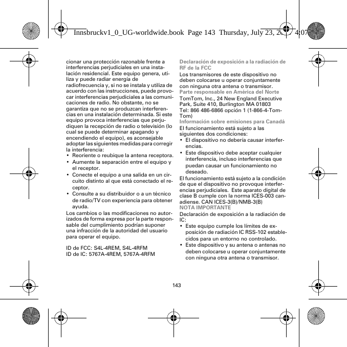 143cionar una protección razonable frente a interferencias perjudiciales en una insta-lación residencial. Este equipo genera, uti-liza y puede radiar energía de radiofrecuencia y, si no se instala y utiliza de acuerdo con las instrucciones, puede provo-car interferencias perjudiciales a las comuni-caciones de radio. No obstante, no se garantiza que no se produzcan interferen-cias en una instalación determinada. Si este equipo provoca interferencias que perju-diquen la recepción de radio o televisión (lo cual se puede determinar apagando y encendiendo el equipo), es aconsejable adoptar las siguientes medidas para corregir la interferencia:• Reoriente o reubique la antena receptora.• Aumente la separación entre el equipo y el receptor.• Conecte el equipo a una salida en un cir-cuito distinto al que está conectado el re-ceptor.• Consulte a su distribuidor o a un técnico de radio/TV con experiencia para obtener ayuda.Los cambios o las modificaciones no autor-izados de forma expresa por la parte respon-sable del cumplimiento podrían suponer una infracción de la autoridad del usuario para operar el equipo.ID de FCC: S4L-4REM, S4L-4RFMID de IC: 5767A-4REM, 5767A-4RFMDeclaración de exposición a la radiación de RF de la FCCLos transmisores de este dispositivo no deben colocarse u operar conjuntamente con ninguna otra antena o transmisor.Parte responsable en América del NorteTomTom, Inc., 24 New England Executive Park, Suite 410, Burlington MA 01803Tel: 866 486-6866 opción 1 (1-866-4-Tom-Tom)Información sobre emisiones para CanadáEl funcionamiento está sujeto a las siguientes dos condiciones:• El dispositivo no debería causar interfer-encias.• Este dispositivo debe aceptar cualquier interferencia, incluso interferencias que puedan causar un funcionamiento no deseado.El funcionamiento está sujeto a la condición de que el dispositivo no provoque interfer-encias perjudiciales.  Este aparato digital de clase B cumple con la norma ICES-003 can-adiense. CAN ICES-3(B)/NMB-3(B)NOTA IMPORTANTEDeclaración de exposición a la radiación de IC:• Este equipo cumple los límites de ex-posición de radiación IC RSS-102 estable-cidos para un entorno no controlado.• Este dispositivo y su antena o antenas no deben colocarse u operar conjuntamente con ninguna otra antena o transmisor.Innsbruckv1_0_UG-worldwide.book  Page 143  Thursday, July 23, 2015  4:07 PM