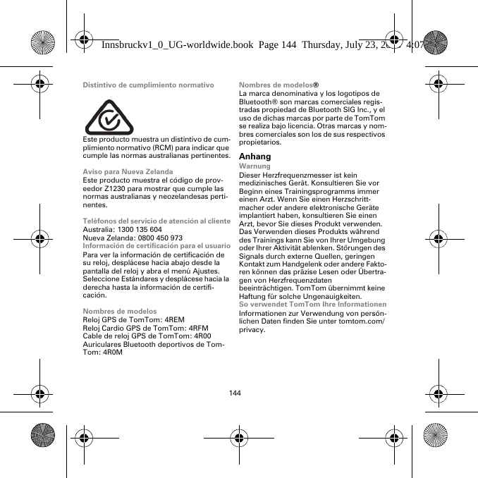 144Distintivo de cumplimiento normativoEste producto muestra un distintivo de cum-plimiento normativo (RCM) para indicar que cumple las normas australianas pertinentes.Aviso para Nueva ZelandaEste producto muestra el código de prov-eedor Z1230 para mostrar que cumple las normas australianas y neozelandesas perti-nentes.Teléfonos del servicio de atención al clienteAustralia: 1300 135 604Nueva Zelanda: 0800 450 973Información de certificación para el usuarioPara ver la información de certificación de su reloj, desplácese hacia abajo desde la pantalla del reloj y abra el menú Ajustes. Seleccione Estándares y desplácese hacia la derecha hasta la información de certifi-cación. Nombres de modelosReloj GPS de TomTom: 4REMReloj Cardio GPS de TomTom: 4RFM Cable de reloj GPS de TomTom: 4R00Auriculares Bluetooth deportivos de Tom-Tom: 4R0MNombres de modelos®La marca denominativa y los logotipos de Bluetooth® son marcas comerciales regis-tradas propiedad de Bluetooth SIG Inc., y el uso de dichas marcas por parte de TomTom se realiza bajo licencia. Otras marcas y nom-bres comerciales son los de sus respectivos propietarios.AnhangWarnungDieser Herzfrequenzmesser ist kein medizinisches Gerät. Konsultieren Sie vor Beginn eines Trainingsprogramms immer einen Arzt. Wenn Sie einen Herzschritt-macher oder andere elektronische Geräte implantiert haben, konsultieren Sie einen Arzt, bevor Sie dieses Produkt verwenden. Das Verwenden dieses Produkts während des Trainings kann Sie von Ihrer Umgebung oder Ihrer Aktivität ablenken. Störungen des Signals durch externe Quellen, geringen Kontakt zum Handgelenk oder andere Fakto-ren können das präzise Lesen oder Übertra-gen von Herzfrequenzdaten beeinträchtigen. TomTom übernimmt keine Haftung für solche Ungenauigkeiten.So verwendet TomTom Ihre InformationenInformationen zur Verwendung von persön-lichen Daten finden Sie unter tomtom.com/privacy.Innsbruckv1_0_UG-worldwide.book  Page 144  Thursday, July 23, 2015  4:07 PM