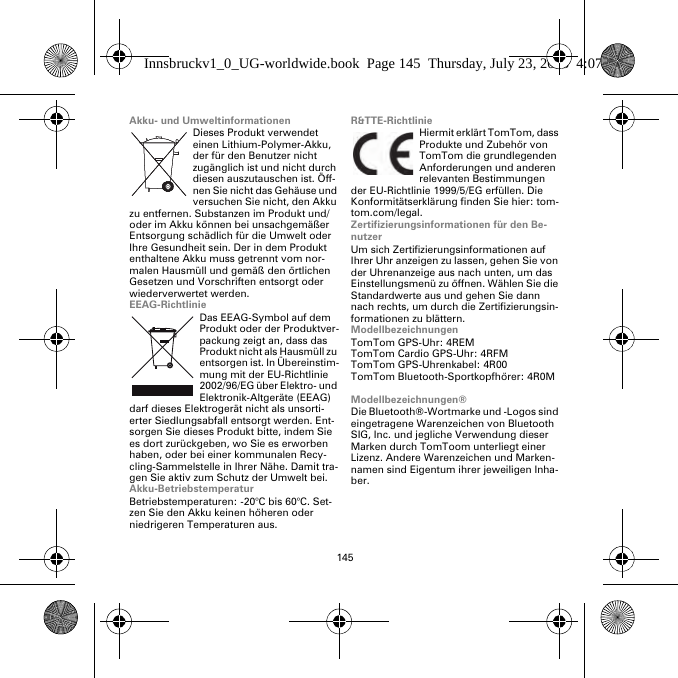 145Akku- und UmweltinformationenDieses Produkt verwendet einen Lithium-Polymer-Akku, der für den Benutzer nicht zugänglich ist und nicht durch diesen auszutauschen ist. Öff-nen Sie nicht das Gehäuse und versuchen Sie nicht, den Akku zu entfernen. Substanzen im Produkt und/oder im Akku können bei unsachgemäßer Entsorgung schädlich für die Umwelt oder Ihre Gesundheit sein. Der in dem Produkt enthaltene Akku muss getrennt vom nor-malen Hausmüll und gemäß den örtlichen Gesetzen und Vorschriften entsorgt oder wiederverwertet werden.EEAG-RichtlinieDas EEAG-Symbol auf dem Produkt oder der Produktver-packung zeigt an, dass das Produkt nicht als Hausmüll zu entsorgen ist. In Übereinstim-mung mit der EU-Richtlinie 2002/96/EG über Elektro- und Elektronik-Altgeräte (EEAG) darf dieses Elektrogerät nicht als unsorti-erter Siedlungsabfall entsorgt werden. Ent-sorgen Sie dieses Produkt bitte, indem Sie es dort zurückgeben, wo Sie es erworben haben, oder bei einer kommunalen Recy-cling-Sammelstelle in Ihrer Nähe. Damit tra-gen Sie aktiv zum Schutz der Umwelt bei.Akku-BetriebstemperaturBetriebstemperaturen: -20°C bis 60°C. Set-zen Sie den Akku keinen höheren oder niedrigeren Temperaturen aus.R&amp;TTE-RichtlinieHiermit erklärt TomTom, dass Produkte und Zubehör von TomTom die grundlegenden Anforderungen und anderen relevanten Bestimmungen der EU-Richtlinie 1999/5/EG erfüllen. Die Konformitätserklärung finden Sie hier: tom-tom.com/legal.Zertifizierungsinformationen für den Be-nutzerUm sich Zertifizierungsinformationen auf Ihrer Uhr anzeigen zu lassen, gehen Sie von der Uhrenanzeige aus nach unten, um das Einstellungsmenü zu öffnen. Wählen Sie die Standardwerte aus und gehen Sie dann nach rechts, um durch die Zertifizierungsin-formationen zu blättern. ModellbezeichnungenTomTom GPS-Uhr: 4REMTomTom Cardio GPS-Uhr: 4RFM TomTom GPS-Uhrenkabel: 4R00TomTom Bluetooth-Sportkopfhörer: 4R0MModellbezeichnungen®Die Bluetooth®-Wortmarke und -Logos sind eingetragene Warenzeichen von Bluetooth SIG, Inc. und jegliche Verwendung dieser Marken durch TomToom unterliegt einer Lizenz. Andere Warenzeichen und Marken-namen sind Eigentum ihrer jeweiligen Inha-ber.Innsbruckv1_0_UG-worldwide.book  Page 145  Thursday, July 23, 2015  4:07 PM