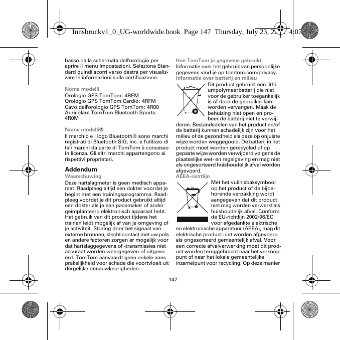 147basso dalla schermata dell&apos;orologio per aprire il menu Impostazioni. Seleziona Stan-dard quindi scorri verso destra per visualiz-zare le informazioni sulla certificazione. Nome modelliOrologio GPS TomTom: 4REMOrologio GPS TomTom Cardio: 4RFM Cavo dell&apos;orologio GPS TomTom: 4R00Auricolare TomTom Bluetooth Sports: 4R0MNome modelli®Il marchio e i logo Bluetooth® sono marchi registrati di Bluetooth SIG, Inc. e l&apos;utilizzo di tali marchi da parte di TomTom è concesso in licenza. Gli altri marchi appartengono ai rispettivi proprietari.AddendumWaarschuwingDeze hartslagmeter is geen medisch appa-raat. Raadpleeg altijd een dokter voordat je begint met een trainingsprogramma. Raad-pleeg voordat je dit product gebruikt altijd een dokter als je een pacemaker of ander geïmplanteerd elektronisch apparaat hebt. Het gebruik van dit product tijdens het trainen leidt mogelijk af van je omgeving of je activiteit. Storing door het signaal van externe bronnen, slecht contact met uw pols en andere factoren zorgen er mogelijk voor dat hartslaggegevens of -transmissies niet accuraat worden weergegeven of uitgevo-erd. TomTom aanvaardt geen enkele aans-prakelijkheid voor schade die voortvloeit uit dergelijke onnauwkeurigheden.Hoe TomTom je gegevens gebruiktInformatie over het gebruik van persoonlijke gegevens vind je op tomtom.com/privacy.Informatie over batterij en milieuDit product gebruikt een lithi-umpolymeerbatterij die niet voor de gebruiker toegankelijk is of door de gebruiker kan worden vervangen. Maak de behuizing niet open en pro-beer de batterij niet te verwij-deren. Bestandsdelen van het product en/of de batterij kunnen schadelijk zijn voor het milieu of de gezondheid als deze op onjuiste wijze worden weggegooid. De batterij in het product moet worden gerecycled of op gepaste wijze worden verwijderd volgens de plaatselijke wet- en regelgeving en mag niet als ongesorteerd huishoudelijk afval worden afgevoerd.AEEA-richtlijnMet het vuilnisbaksymbool op het product of de bijbe-horende verpakking wordt aangegeven dat dit product niet mag worden verwerkt als huishoudelijk afval. Conform de EU-richtlijn 2002/96/EC voor afgedankte elektrische en elektronische apparatuur (AEEA), mag dit elektrische product niet worden afgevoerd als ongesorteerd gemeentelijk afval. Voor een correcte afvalverwerking moet dit prod-uct worden teruggebracht naar het verkoop-punt of naar het lokale gemeentelijke inzamelpunt voor recycling. Op deze manier Innsbruckv1_0_UG-worldwide.book  Page 147  Thursday, July 23, 2015  4:07 PM