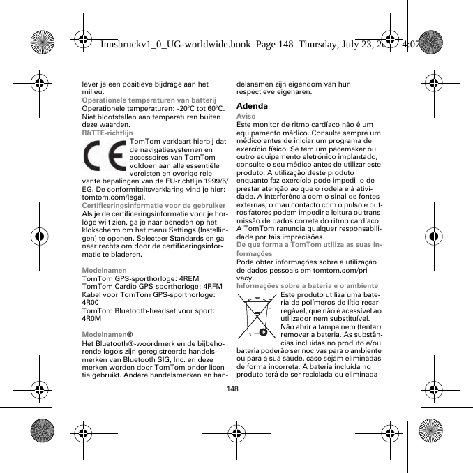 148lever je een positieve bijdrage aan het milieu.Operationele temperaturen van batterijOperationele temperaturen: -20°C tot 60°C. Niet blootstellen aan temperaturen buiten deze waarden.R&amp;TTE-richtlijnTomTom verklaart hierbij dat de navigatiesystemen en accessoires van TomTom voldoen aan alle essentiële vereisten en overige rele-vante bepalingen van de EU-richtlijn 1999/5/EG. De conformiteitsverklaring vind je hier: tomtom.com/legal.Certificeringsinformatie voor de gebruikerAls je de certificeringsinformatie voor je hor-loge wilt zien, ga je naar beneden op het klokscherm om het menu Settings (Instellin-gen) te openen. Selecteer Standards en ga naar rechts om door de certificeringsinfor-matie te bladeren. ModelnamenTomTom GPS-sporthorloge: 4REMTomTom Cardio GPS-sporthorloge: 4RFM Kabel voor TomTom GPS-sporthorloge: 4R00TomTom Bluetooth-headset voor sport: 4R0MModelnamen®Het Bluetooth®-woordmerk en de bijbeho-rende logo&apos;s zijn geregistreerde handels-merken van Bluetooth SIG, Inc. en deze merken worden door TomTom onder licen-tie gebruikt. Andere handelsmerken en han-delsnamen zijn eigendom van hun respectieve eigenaren.AdendaAvisoEste monitor de ritmo cardíaco não é um equipamento médico. Consulte sempre um médico antes de iniciar um programa de exercício físico. Se tem um pacemaker ou outro equipamento eletrónico implantado, consulte o seu médico antes de utilizar este produto. A utilização deste produto enquanto faz exercício pode impedi-lo de prestar atenção ao que o rodeia e à ativi-dade. A interferência com o sinal de fontes externas, o mau contacto com o pulso e out-ros fatores podem impedir a leitura ou trans-missão de dados correta do ritmo cardíaco. A TomTom renuncia qualquer responsabili-dade por tais imprecisões.De que forma a TomTom utiliza as suas in-formaçõesPode obter informações sobre a utilização de dados pessoais em tomtom.com/pri-vacy.Informações sobre a bateria e o ambienteEste produto utiliza uma bate-ria de polímeros de lítio recar-regável, que não é acessível ao utilizador nem substituível. Não abrir a tampa nem (tentar) remover a bateria. As substân-cias incluídas no produto e/ou bateria poderão ser nocivas para o ambiente ou para a sua saúde, caso sejam eliminadas de forma incorreta. A bateria incluída no produto terá de ser reciclada ou eliminada Innsbruckv1_0_UG-worldwide.book  Page 148  Thursday, July 23, 2015  4:07 PM