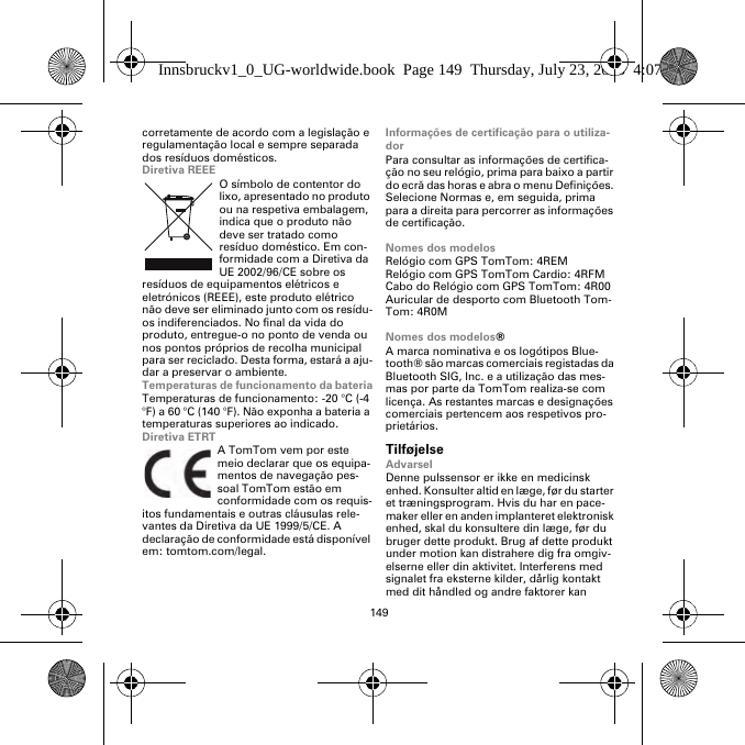 149corretamente de acordo com a legislação e regulamentação local e sempre separada dos resíduos domésticos.Diretiva REEEO símbolo de contentor do lixo, apresentado no produto ou na respetiva embalagem, indica que o produto não deve ser tratado como resíduo doméstico. Em con-formidade com a Diretiva da UE 2002/96/CE sobre os resíduos de equipamentos elétricos e eletrónicos (REEE), este produto elétrico não deve ser eliminado junto com os resídu-os indiferenciados. No final da vida do produto, entregue-o no ponto de venda ou nos pontos próprios de recolha municipal para ser reciclado. Desta forma, estará a aju-dar a preservar o ambiente.Temperaturas de funcionamento da bateriaTemperaturas de funcionamento: -20 °C (-4 °F) a 60 °C (140 °F). Não exponha a bateria a temperaturas superiores ao indicado.Diretiva ETRTA TomTom vem por este meio declarar que os equipa-mentos de navegação pes-soal TomTom estão em conformidade com os requis-itos fundamentais e outras cláusulas rele-vantes da Diretiva da UE 1999/5/CE. A declaração de conformidade está disponível em: tomtom.com/legal.Informações de certificação para o utiliza-dorPara consultar as informações de certifica-ção no seu relógio, prima para baixo a partir do ecrã das horas e abra o menu Definições. Selecione Normas e, em seguida, prima para a direita para percorrer as informações de certificação. Nomes dos modelosRelógio com GPS TomTom: 4REMRelógio com GPS TomTom Cardio: 4RFM Cabo do Relógio com GPS TomTom: 4R00Auricular de desporto com Bluetooth Tom-Tom: 4R0MNomes dos modelos®A marca nominativa e os logótipos Blue-tooth® são marcas comerciais registadas da Bluetooth SIG, Inc. e a utilização das mes-mas por parte da TomTom realiza-se com licença. As restantes marcas e designações comerciais pertencem aos respetivos pro-prietários.TilføjelseAdvarselDenne pulssensor er ikke en medicinsk enhed. Konsulter altid en læge, før du starter et træningsprogram. Hvis du har en pace-maker eller en anden implanteret elektronisk enhed, skal du konsultere din læge, før du bruger dette produkt. Brug af dette produkt under motion kan distrahere dig fra omgiv-elserne eller din aktivitet. Interferens med signalet fra eksterne kilder, dårlig kontakt med dit håndled og andre faktorer kan Innsbruckv1_0_UG-worldwide.book  Page 149  Thursday, July 23, 2015  4:07 PM