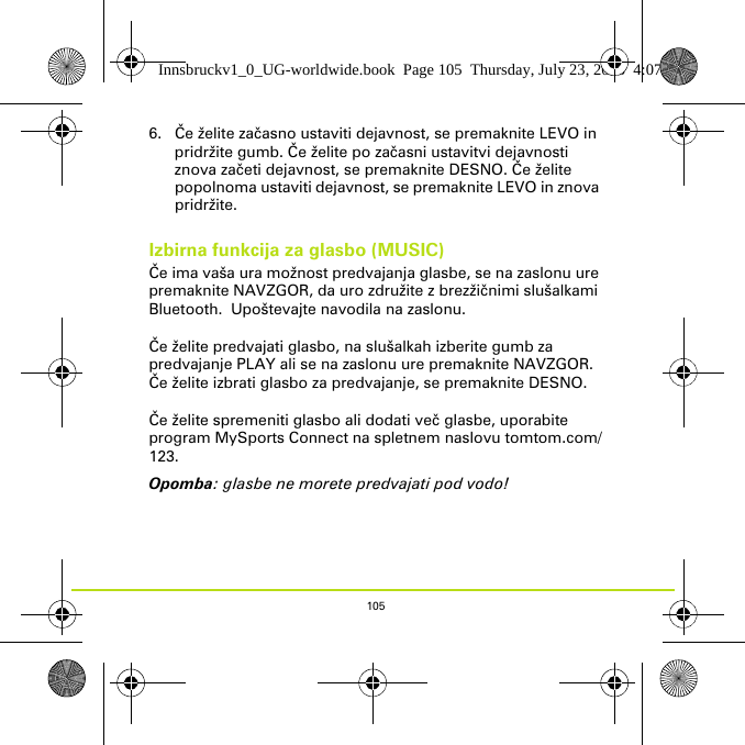 1056. Če želite začasno ustaviti dejavnost, se premaknite LEVO in pridržite gumb. Če želite po začasni ustavitvi dejavnosti znova začeti dejavnost, se premaknite DESNO. Če želite popolnoma ustaviti dejavnost, se premaknite LEVO in znova pridržite.Izbirna funkcija za glasbo (MUSIC)Če ima vaša ura možnost predvajanja glasbe, se na zaslonu ure premaknite NAVZGOR, da uro združite z brezžičnimi slušalkami Bluetooth.  Upoštevajte navodila na zaslonu. Če želite predvajati glasbo, na slušalkah izberite gumb za predvajanje PLAY ali se na zaslonu ure premaknite NAVZGOR. Če želite izbrati glasbo za predvajanje, se premaknite DESNO.Če želite spremeniti glasbo ali dodati več glasbe, uporabite program MySports Connect na spletnem naslovu tomtom.com/123.Opomba: glasbe ne morete predvajati pod vodo!Innsbruckv1_0_UG-worldwide.book  Page 105  Thursday, July 23, 2015  4:07 PM