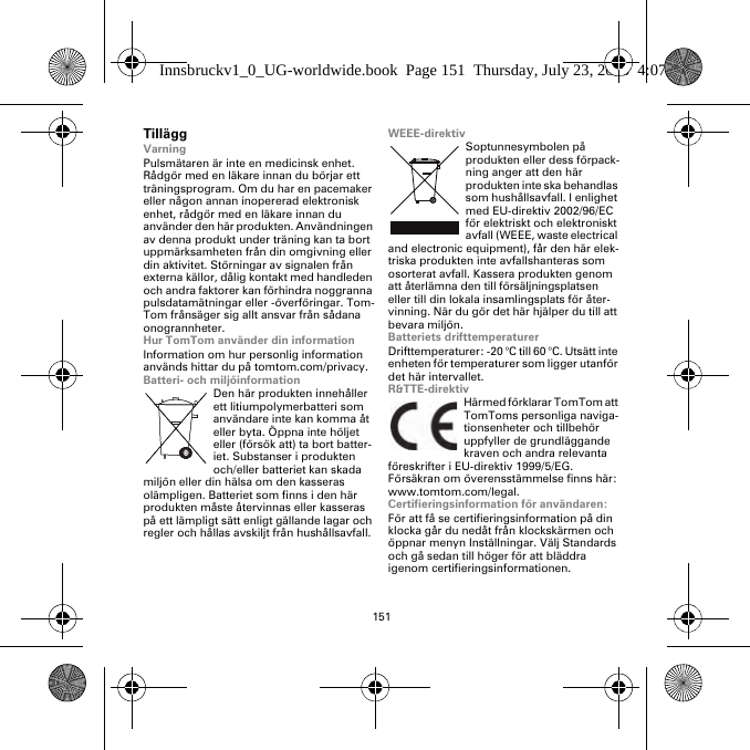 151TilläggVarningPulsmätaren är inte en medicinsk enhet. Rådgör med en läkare innan du börjar ett träningsprogram. Om du har en pacemaker eller någon annan inopererad elektronisk enhet, rådgör med en läkare innan du använder den här produkten. Användningen av denna produkt under träning kan ta bort uppmärksamheten från din omgivning eller din aktivitet. Störningar av signalen från externa källor, dålig kontakt med handleden och andra faktorer kan förhindra noggranna pulsdatamätningar eller -överföringar. Tom-Tom frånsäger sig allt ansvar från sådana onogrannheter.Hur TomTom använder din informationInformation om hur personlig information används hittar du på tomtom.com/privacy.Batteri- och miljöinformationDen här produkten innehåller ett litiumpolymerbatteri som användare inte kan komma åt eller byta. Öppna inte höljet eller (försök att) ta bort batter-iet. Substanser i produkten och/eller batteriet kan skada miljön eller din hälsa om den kasseras olämpligen. Batteriet som finns i den här produkten måste återvinnas eller kasseras på ett lämpligt sätt enligt gällande lagar och regler och hållas avskiljt från hushållsavfall.WEEE-direktivSoptunnesymbolen på produkten eller dess förpack-ning anger att den här produkten inte ska behandlas som hushållsavfall. I enlighet med EU-direktiv 2002/96/EC för elektriskt och elektroniskt avfall (WEEE, waste electrical and electronic equipment), får den här elek-triska produkten inte avfallshanteras som osorterat avfall. Kassera produkten genom att återlämna den till försäljningsplatsen eller till din lokala insamlingsplats för åter-vinning. När du gör det här hjälper du till att bevara miljön.Batteriets drifttemperaturerDrifttemperaturer: -20 °C till 60 °C. Utsätt inte enheten för temperaturer som ligger utanför det här intervallet.R&amp;TTE-direktivHärmed förklarar TomTom att TomToms personliga naviga-tionsenheter och tillbehör uppfyller de grundläggande kraven och andra relevanta föreskrifter i EU-direktiv 1999/5/EG. Försäkran om överensstämmelse finns här: www.tomtom.com/legal.Certifieringsinformation för användaren:För att få se certifieringsinformation på din klocka går du nedåt från klockskärmen och öppnar menyn Inställningar. Välj Standards och gå sedan till höger för att bläddra igenom certifieringsinformationen. Innsbruckv1_0_UG-worldwide.book  Page 151  Thursday, July 23, 2015  4:07 PM