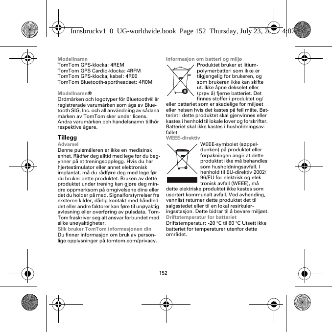 152ModellnamnTomTom GPS-klocka: 4REMTomTom GPS Cardio-klocka: 4RFM TomTom GPS-klocka, kabel: 4R00TomTom Bluetooth-sportheadset: 4R0MModellnamn®Ordmärken och logotyper för Bluetooth® är registrerade varumärken som ägs av Blue-tooth SIG, Inc. och all användning av sådana märken av TomTom sker under licens. Andra varumärken och handelsnamn tillhör respektive ägare.TilleggAdvarselDenne pulsmåleren er ikke en medisinsk enhet. Rådfør deg alltid med lege før du beg-ynner på et treningsopplegg. Hvis du har hjertestimulator eller annet elektronisk implantat, må du rådføre deg med lege før du bruker dette produktet. Bruken av dette produktet under trening kan gjøre deg min-dre oppmerksom på omgivelsene dine eller det du holder på med. Signalforstyrrelser fra eksterne kilder, dårlig kontakt med håndled-det eller andre faktorer kan føre til unøyaktig avlesning eller overføring av pulsdata. Tom-Tom fraskriver seg alt ansvar forbundet med slike unøyaktigheter.Slik bruker TomTom informasjonen dinDu finner informasjon om bruk av person-lige opplysninger på tomtom.com/privacy.Informasjon om batteri og miljøProduktet bruker et litium-polymerbatteri som ikke er tilgjengelig for brukeren, og som brukeren ikke kan skifte ut. Ikke åpne dekselet eller (prøv å) fjerne batteriet. Det finnes stoffer i produktet og/eller batteriet som er skadelige for miljøet eller helsen hvis det kastes på feil måte. Bat-teriet i dette produktet skal gjenvinnes eller kastes i henhold til lokale lover og forskrifter. Batteriet skal ikke kastes i husholdningsav-fallet.WEEE-direktivWEEE-symbolet (søppel-dunken) på produktet eller forpakningen angir at dette produktet ikke må behandles som husholdningsavfall. I henhold til EU-direktiv 2002/96/EU for elektrisk og elek-tronisk avfall (WEEE), må dette elektriske produktet ikke kastes som usortert kommunalt avfall. Ved avhending, vennlist returner dette produktet det til salgsstedet eller til en lokal resirkuler-ingsstasjon. Dette bidrar til å bevare miljøet.Driftstemperatur for batterietDriftstemperatur: -20 °C til 60 °C Utsett ikke batteriet for temperaturer utenfor dette området.Innsbruckv1_0_UG-worldwide.book  Page 152  Thursday, July 23, 2015  4:07 PM
