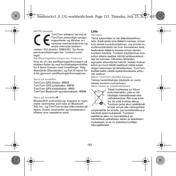 153R&amp;TTE-direktivTomTom erklærer herved at TomTom personlige naviger-ingsenheter og tilbehør er i samsvar med sentrale krav og andre relevante bestem-melser i EU-direktiv 1999/5/EC. Du finner samsvarerklæringen her: tomtom.com/legal.Sertifiseringsinformasjon for brukerenHvis du vil vise sertifiseringsinformasjon på klokken flytter du ned fra klokkeskjermbildet for å åpne menyen med innstillinger. Velg Standards (Standarder), og flytt til høyre for å bla gjennom sertifiseringsinformasjonen. Navn på modellerTomTom GPS-klokke: 4REMTomTom GPS-pulsklokke: 4RFM TomTom GPS-klokkekabel: 4R00TomTom Bluetooth-sportshodesett: 4R0MNavn på modeller®Bluetooth®-ordmerket og -logoene er regis-trerte varemerker som eies av Bluetooth SIG, Inc., og TomTom bruker slike merker på lisens. Andre varemerker og handelsnavn tilhører sine respektive eiere.LiiteVaroitusTämä sykemittari ei ole lääketieteellinen laite. Keskustele aina lääkärin kanssa, ennen kuin aloitat kuntoiluohjelman. Jos sinulla on sydämentahdistin tai muu ihonalainen laite, keskustele lääkärin kanssa ennen tämän tuotteen käyttöä. Tuotteen käyttäminen kun-toilun aikana saattaa häiritä tarkkaavaisuut-tasi tai toimiasi. Ulkoisten lähteiden signaalin aiheuttamat häiriöt, heikko ihokos-ketus ja muut tekijät saattavat estää syketi-etojen lukemisen tai lähettämisen. TomTom kieltää kaikki näistä epätarkkuuksista johtu-vat vastuut.Miten TomTom käyttää tietojasiTietoja henkilötietojen käytöstä on osoit-teessa tomtom.com/privacy.Akun tiedot ja ympäristötiedotTässä tuotteessa on litium-polymeeriakku, joka ei ole käyttäjän käsiteltävissä eikä vaihdettavissa. Älä avaa kote-loa tai yritä irrottaa akkua. Tuotteen ja/tai akun sisältämät aineet voivat olla vahingollisia ympäristölle tai sinulle, jos tuotetta/akkua ei hävitetä asianmukaisesti. Tuotteen sisältämä akku on kierrätettävä tai hävitettävä paikallisten lakien ja säädösten mukaisesti, ja se on pidettävä erillään talousjätteestä.Innsbruckv1_0_UG-worldwide.book  Page 153  Thursday, July 23, 2015  4:07 PM