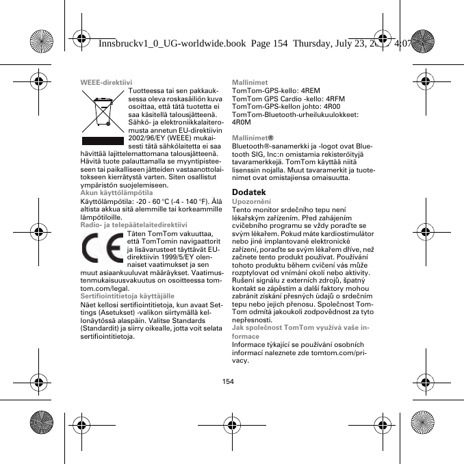 154WEEE-direktiiviTuotteessa tai sen pakkauk-sessa oleva roskasäiliön kuva osoittaa, että tätä tuotetta ei saa käsitellä talousjätteenä. Sähkö- ja elektroniikkalaitero-musta annetun EU-direktiivin 2002/96/EY (WEEE) mukai-sesti tätä sähkölaitetta ei saa hävittää lajittelemattomana talousjätteenä. Hävitä tuote palauttamalla se myyntipistee-seen tai paikalliseen jätteiden vastaanottolai-tokseen kierrätystä varten. Siten osallistut ympäristön suojelemiseen.Akun käyttölämpötilaKäyttölämpötila: -20 - 60 °C (-4 - 140 °F). Älä altista akkua sitä alemmille tai korkeammille lämpötiloille.Radio- ja telepäätelaitedirektiiviTäten TomTom vakuuttaa, että TomTomin navigaattorit ja lisävarusteet täyttävät EU-direktiivin 1999/5/EY olen-naiset vaatimukset ja sen muut asiaankuuluvat määräykset. Vaatimus-tenmukaisuusvakuutus on osoitteessa tom-tom.com/legal.Sertifiointitietoja käyttäjälleNäet kellosi sertifiointitietoja, kun avaat Set-tings (Asetukset) -valikon siirtymällä kel-lonäytössä alaspäin. Valitse Standards (Standardit) ja siirry oikealle, jotta voit selata sertifiointitietoja. MallinimetTomTom-GPS-kello: 4REMTomTom GPS Cardio -kello: 4RFM TomTom-GPS-kellon johto: 4R00TomTom-Bluetooth-urheilukuulokkeet: 4R0MMallinimet®Bluetooth®-sanamerkki ja -logot ovat Blue-tooth SIG, Inc:n omistamia rekisteröityjä tavaramerkkejä. TomTom käyttää niitä lisenssin nojalla. Muut tavaramerkit ja tuote-nimet ovat omistajiensa omaisuutta.DodatekUpozorněníTento monitor srdečního tepu není lékařským zařízením. Před zahájením cvičebního programu se vždy poraďte se svým lékařem. Pokud máte kardiostimulátor nebo jiné implantované elektronické zařízení, poraďte se svým lékařem dříve, než začnete tento produkt používat. Používání tohoto produktu během cvičení vás může rozptylovat od vnímání okolí nebo aktivity. Rušení signálu z externích zdrojů, špatný kontakt se zápěstím a další faktory mohou zabránit získání přesných údajů osrdečním tepu nebo jejich přenosu. Společnost Tom-Tom odmítá jakoukoli zodpovědnost za tyto nepřesnosti.Jak společnost TomTom využívá vaše in-formaceInformace týkající se používání osobních informací naleznete zde tomtom.com/pri-vacy.Innsbruckv1_0_UG-worldwide.book  Page 154  Thursday, July 23, 2015  4:07 PM