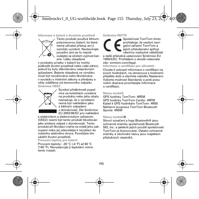 155Informace o baterii a životním prostředíTento produkt používá lithium-polymerovou baterii, ke které nemá uživatel přístup ani ji nemůže vyměnit. Neotevírejte pouzdro (ani se to nepok-oušejte) za účelem vyjmutí bat-erie. Látky obsažené v produktu a/nebo v baterii by mohly poškodit životní prostředí nebo vaše zdraví, pokud by byly zlikvidovány nesprávným způsobem. Baterie obsažená ve výrobku musí být recyklována nebo likvidována v souladu s místními zákony a předpisy a vždy oddělena od domovního odpadu.Směrnice OEEZSymbol přeškrtnuté popel-nice na kolečkách uvedený na produktu nebo jeho obalu naznačuje, že s výrobkem nemá být nakládáno jako sběžným odpadem z domácnosti. Dle Směrnice EU 2002/96/EC pro nakládání s elektrickým a elektronickým zařízením (OEEZ) nesmí být tento produkt likvidován jako směsný odpad z domácností. Tento produkt při likvidaci vraťte na místě jeho zak-oupení nebo jej odevzdejte k recyklaci do místního sběrného dvora. Pomůžete tím ušetřit životní prostředí.Provozní teploty pro bateriiProvozní teploty: -20 °C (-4 °F) až 60 °C (140 °F). Nevystavujte ji teplotám mimo tento rozsah.Směrnice R&amp;TTESpolečnost TomTom tímto prohlašuje, že osobní navi-gační zařízení TomTom a jejich příslušenství splňují všechny nezbytné náležitosti a další příslušná ustanovení Směrnice EU 1999/5/EC. Prohlášení o shodě naleznete zde: tomtom.com/legal.Informace o certifikaci pro uživateleChcete-li zobrazit informace o certifikaci na svých hodinkách, na obrazovce s hodinami přejděte dolů a otevřete nabídku Nastavení. Vyberte možnost Standardy a poté posu-nutím doprava procházejte informace o certifikaci. Názvy modelůGPS hodinky TomTom: 4REMGPS hodinky TomTom Cardio: 4RFM Kabel k GPS hodinkám TomTom: 4R00Náhlavní souprava TomTom Bluetooth Sports: 4R0MNázvy modelů®Slovní označení a loga Bluetooth® jsou ochranné známky společnosti Bluetooth SIG, Inc. a jakékoli jejich použití společností TomTom je licencované. Ostatní ochranné známky a obchodní názvy jsou majetkem příslušných vlastníků.Innsbruckv1_0_UG-worldwide.book  Page 155  Thursday, July 23, 2015  4:07 PM