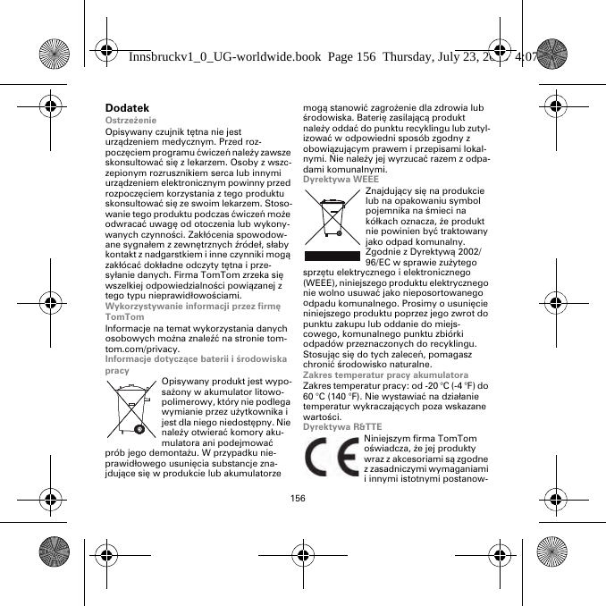 156DodatekOstrzeżenieOpisywany czujnik tętna nie jest urządzeniem medycznym. Przed roz-poczęciem programu ćwiczeń należy zawsze skonsultować się z lekarzem. Osoby z wszc-zepionym rozrusznikiem serca lub innymi urządzeniem elektronicznym powinny przed rozpoczęciem korzystania z tego produktu skonsultować się ze swoim lekarzem. Stoso-wanie tego produktu podczas ćwiczeń może odwracać uwagę od otoczenia lub wykony-wanych czynności. Zakłócenia spowodow-ane sygnałem z zewnętrznych źródeł, słaby kontakt z nadgarstkiem i inne czynniki mogą zakłócać dokładne odczyty tętna i prze-syłanie danych. Firma TomTom zrzeka się wszelkiej odpowiedzialności powiązanej z tego typu nieprawidłowościami.Wykorzystywanie informacji przez firmę TomTomInformacje na temat wykorzystania danych osobowych można znaleźć na stronie tom-tom.com/privacy.Informacje dotyczące baterii i środowiska pracyOpisywany produkt jest wypo-sażony w akumulator litowo-polimerowy, który nie podlega wymianie przez użytkownika i jest dla niego niedostępny. Nie należy otwierać komory aku-mulatora ani podejmować prób jego demontażu. W przypadku nie-prawidłowego usunięcia substancje zna-jdujące się w produkcie lub akumulatorze mogą stanowić zagrożenie dla zdrowia lub środowiska. Baterię zasilającą produkt należy oddać do punktu recyklingu lub zutyl-izować w odpowiedni sposób zgodny z obowiązującym prawem i przepisami lokal-nymi. Nie należy jej wyrzucać razem z odpa-dami komunalnymi.Dyrektywa WEEEZnajdujący się na produkcie lub na opakowaniu symbol pojemnika na śmieci na kółkach oznacza, że produkt nie powinien być traktowany jako odpad komunalny. Zgodnie z Dyrektywą 2002/96/EC w sprawie zużytego sprzętu elektrycznego i elektronicznego (WEEE), niniejszego produktu elektrycznego nie wolno usuwać jako nieposortowanego odpadu komunalnego. Prosimy o usunięcie niniejszego produktu poprzez jego zwrot do punktu zakupu lub oddanie do miejs-cowego, komunalnego punktu zbiórki odpadów przeznaczonych do recyklingu. Stosując się do tych zaleceń, pomagasz chronić środowisko naturalne.Zakres temperatur pracy akumulatoraZakres temperatur pracy: od -20 °C (-4 °F) do 60 °C (140 °F). Nie wystawiać na działanie temperatur wykraczających poza wskazane wartości.Dyrektywa R&amp;TTENiniejszym firma TomTom oświadcza, że jej produkty wraz z akcesoriami są zgodne z zasadniczymi wymaganiami i innymi istotnymi postanow-Innsbruckv1_0_UG-worldwide.book  Page 156  Thursday, July 23, 2015  4:07 PM