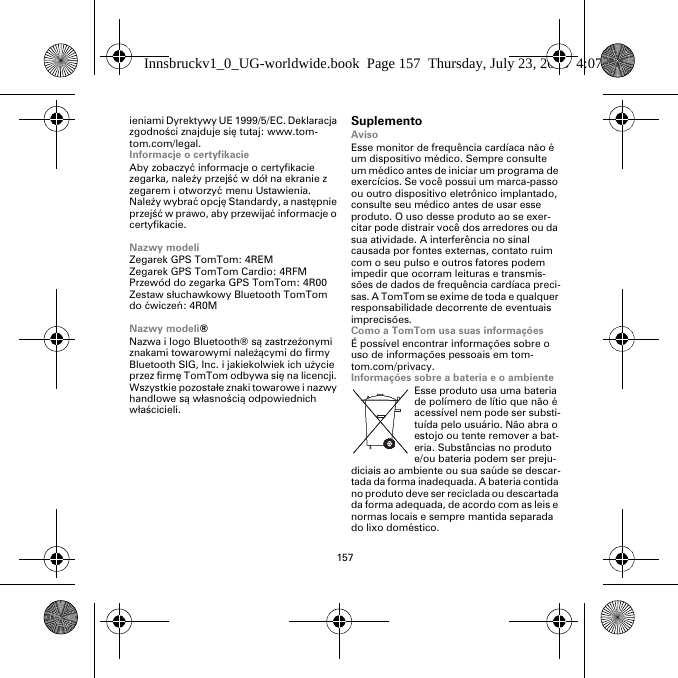 157ieniami Dyrektywy UE 1999/5/EC. Deklaracja zgodności znajduje się tutaj: www.tom-tom.com/legal.Informacje o certyfikacieAby zobaczyć informacje o certyfikacie zegarka, należy przejść w dół na ekranie z zegarem i otworzyć menu Ustawienia. Należy wybrać opcję Standardy, a następnie przejść w prawo, aby przewijać informacje o certyfikacie. Nazwy modeliZegarek GPS TomTom: 4REMZegarek GPS TomTom Cardio: 4RFM Przewód do zegarka GPS TomTom: 4R00Zestaw słuchawkowy Bluetooth TomTom do ćwiczeń: 4R0MNazwy modeli®Nazwa i logo Bluetooth® są zastrzeżonymi znakami towarowymi należącymi do firmy Bluetooth SIG, Inc. i jakiekolwiek ich użycie przez firmę TomTom odbywa się na licencji. Wszystkie pozostałe znaki towarowe i nazwy handlowe są własnością odpowiednich właścicieli.SuplementoAvisoEsse monitor de frequência cardíaca não é um dispositivo médico. Sempre consulte um médico antes de iniciar um programa de exercícios. Se você possui um marca-passo ou outro dispositivo eletrônico implantado, consulte seu médico antes de usar esse produto. O uso desse produto ao se exer-citar pode distrair você dos arredores ou da sua atividade. A interferência no sinal causada por fontes externas, contato ruim com o seu pulso e outros fatores podem impedir que ocorram leituras e transmis-sões de dados de frequência cardíaca preci-sas. A TomTom se exime de toda e qualquer responsabilidade decorrente de eventuais imprecisões.Como a TomTom usa suas informaçõesÉ possível encontrar informações sobre o uso de informações pessoais em tom-tom.com/privacy.Informações sobre a bateria e o ambienteEsse produto usa uma bateria de polímero de lítio que não é acessível nem pode ser substi-tuída pelo usuário. Não abra o estojo ou tente remover a bat-eria. Substâncias no produto e/ou bateria podem ser preju-diciais ao ambiente ou sua saúde se descar-tada da forma inadequada. A bateria contida no produto deve ser reciclada ou descartada da forma adequada, de acordo com as leis e normas locais e sempre mantida separada do lixo doméstico.Innsbruckv1_0_UG-worldwide.book  Page 157  Thursday, July 23, 2015  4:07 PM