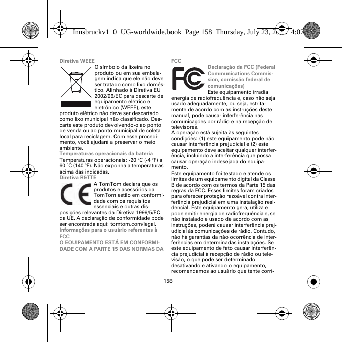 158Diretiva WEEEO símbolo da lixeira no produto ou em sua embala-gem indica que ele não deve ser tratado como lixo domés-tico. Alinhado à Diretiva EU 2002/96/EC para descarte de equipamento elétrico e eletrônico (WEEE), este produto elétrico não deve ser descartado como lixo municipal não classificado. Des-carte este produto devolvendo-o ao ponto de venda ou ao ponto municipal de coleta local para reciclagem. Com esse procedi-mento, você ajudará a preservar o meio ambiente.Temperaturas operacionais da bateriaTemperaturas operacionais: -20 °C (-4 °F) a 60 °C (140 °F). Não exponha a temperaturas acima das indicadas.Diretiva R&amp;TTEA TomTom declara que os produtos e acessórios da TomTom estão em conformi-dade com os requisitos essenciais e outras dis-posições relevantes da Diretiva 1999/5/EC da UE. A declaração de conformidade pode ser encontrada aqui: tomtom.com/legal.Informações para o usuário referentes à FCCO EQUIPAMENTO ESTÁ EM CONFORMI-DADE COM A PARTE 15 DAS NORMAS DA FCCDeclaração da FCC (Federal Communications Commis-sion, comissão federal de comunicações)Este equipamento irradia energia de radiofrequência e, caso não seja usado adequadamente, ou seja, estrita-mente de acordo com as instruções deste manual, pode causar interferência nas comunicações por rádio e na recepção de televisores.A operação está sujeita às seguintes condições: (1) este equipamento pode não causar interferência prejudicial e (2) este equipamento deve aceitar qualquer interfer-ência, incluindo a interferência que possa causar operação indesejada do equipa-mento.Este equipamento foi testado e atende os limites de um equipamento digital da Classe B de acordo com os termos da Parte 15 das regras da FCC. Esses limites foram criados para oferecer proteção razoável contra inter-ferência prejudicial em uma instalação resi-dencial. Este equipamento gera, utiliza e pode emitir energia de radiofrequência e, se não instalado e usado de acordo com as instruções, poderá causar interferência prej-udicial às comunicações de rádio. Contudo, não há garantias da não ocorrência de inter-ferências em determinadas instalações. Se este equipamento de fato causar interferên-cia prejudicial à recepção de rádio ou tele-visão, o que pode ser determinado desativando e ativando o equipamento, recomendamos ao usuário que tente corri-Innsbruckv1_0_UG-worldwide.book  Page 158  Thursday, July 23, 2015  4:07 PM