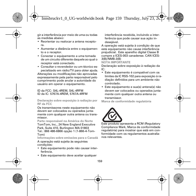 159gir a interferência por meio de uma ou todas as medidas abaixo:• Reorientar ou realocar a antena recepto-ra.• Aumentar a distância entre o equipamen-to e o receptor.• Conectar o equipamento a uma tomada de um circuito diferente daquele ao qual o receptor está conectado.• Consultar o revendedor ou um técnico es-pecializado em rádio/TV para obter ajuda.Alterações ou modificações não aprovadas expressamente pela parte responsável pelo cumprimento pode anular a autoridade do usuário em operar o equipamento.ID da FCC: S4L-4REM, S4L-4RFMID da IC: 5767A-4REM, 5767A-4RFMDeclaração sobre exposição à radiação por RF da FCCOs transmissores neste equipamento não devem ser colocados ou operados junta-mente com qualquer outra antena ou trans-missor.Parte responsável na América do NorteTomTom, Inc., 24 New England Executive Park, Suite 410, Burlington MA 01803Tel.: 866 486-6866 opção 1 (1-866-4-Tom-Tom)Informações sobre emissões para o CanadáA operação está sujeita às seguintes condições:• Este equipamento pode não causar inter-ferência.• Este equipamento deve aceitar qualquer interferência recebida, incluindo a inter-ferência que pode causar sua ação in-desejável.A operação está sujeita à condição de que este equipamento não cause interferência prejudicial.  Este aparelho digital Classe B cumpre a ICES-003 canadense. CAN ICES-3(B)/NMB-3(B)NOTA IMPORTANTEDeclaração sobre exposição à radiação da IC:• Este equipamento é compatível com os limites da IC RSS-102 para exposição à ra-diação definidos para um ambiente não controlado.• Este equipamento e sua(s) antena(s) não devem ser colocados ou operados junta-mente com qualquer outra antena ou transmissor.Marca de conformidade regulatóriaEste produto apresenta a RCM (Regulatory Compliance Mark, Marca de conformidade regulatória) para mostrar que está em con-formidade com os regulamentos australia-nos relevantes.Innsbruckv1_0_UG-worldwide.book  Page 159  Thursday, July 23, 2015  4:07 PM