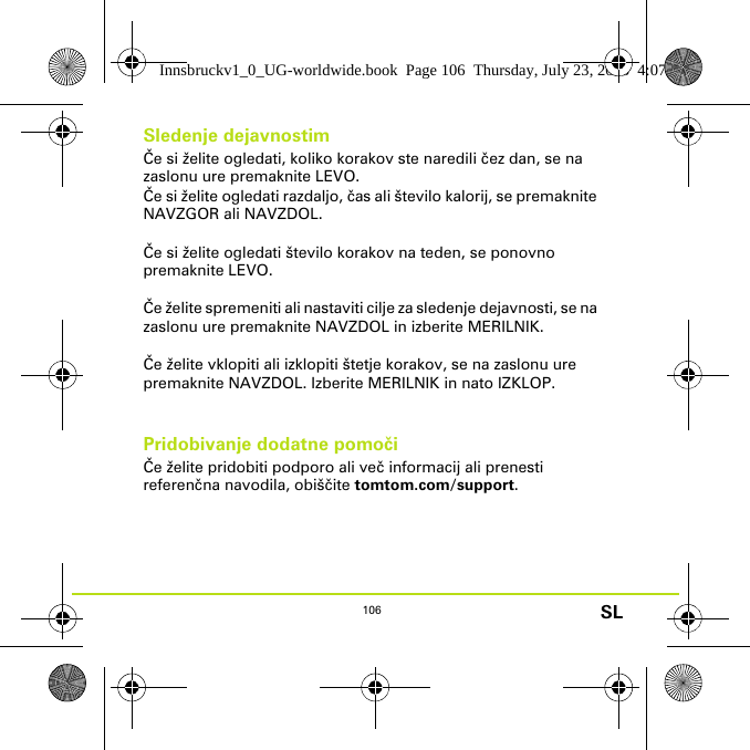 106 SLSledenje dejavnostimČe si želite ogledati, koliko korakov ste naredili čez dan, se na zaslonu ure premaknite LEVO. Če si želite ogledati razdaljo, čas ali število kalorij, se premaknite NAVZGOR ali NAVZDOL.Če si želite ogledati število korakov na teden, se ponovno premaknite LEVO. Če želite spremeniti ali nastaviti cilje za sledenje dejavnosti, se na zaslonu ure premaknite NAVZDOL in izberite MERILNIK.Če želite vklopiti ali izklopiti štetje korakov, se na zaslonu ure premaknite NAVZDOL. Izberite MERILNIK in nato IZKLOP.Pridobivanje dodatne pomočiČe želite pridobiti podporo ali več informacij ali prenesti referenčna navodila, obiščite tomtom.com/support.Innsbruckv1_0_UG-worldwide.book  Page 106  Thursday, July 23, 2015  4:07 PM
