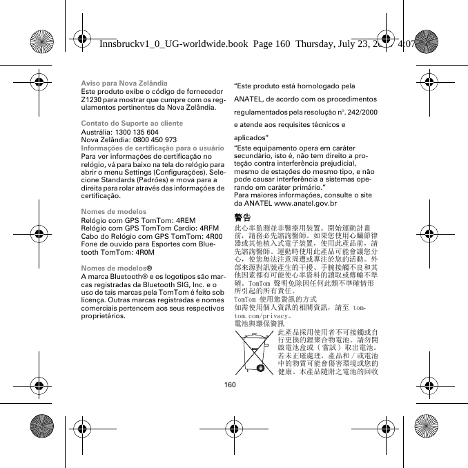 160Aviso para Nova ZelândiaEste produto exibe o código de fornecedor Z1230 para mostrar que cumpre com os reg-ulamentos pertinentes da Nova Zelândia.Contato do Suporte ao clienteAustrália: 1300 135 604Nova Zelândia: 0800 450 973Informações de certificação para o usuárioPara ver informações de certificação no relógio, vá para baixo na tela do relógio para abrir o menu Settings (Configurações). Sele-cione Standards (Padrões) e mova para a direita para rolar através das informações de certificação. Nomes de modelosRelógio com GPS TomTom: 4REMRelógio com GPS TomTom Cardio: 4RFM Cabo do Relógio com GPS TomTom: 4R00Fone de ouvido para Esportes com Blue-tooth TomTom: 4R0MNomes de modelos®A marca Bluetooth® e os logotipos são mar-cas registradas da Bluetooth SIG, Inc. e o uso de tais marcas pela TomTom é feito sob licença. Outras marcas registradas e nomes comerciais pertencem aos seus respectivos proprietários.“Este produto está homologado pela ANATEL, de acordo com os procedimentos regulamentados pela resolução n°. 242/2000 e atende aos requisites técnicos e aplicados”“Este equipamento opera em caráter secundário, isto é, não tem direito a pro-teção contra interferência prejudicial, mesmo de estações do mesmo tipo, e não pode causar interferência a sistemas ope-rando em caráter primário.”Para maiores informações, consulte o site da ANATEL www.anatel.gov.br警告此心率監測並非醫療用裝置。開始運動計畫前，請務必先諮詢醫師。如果您使用心臟節律器或其他植入式電子裝置，使用此產品前，請先諮詢醫師。運動時使用此產品可能會讓您分心，使您無法注意周遭或專注於您的活動。外部來源對訊號產生的干擾、手腕接觸不良和其他因素都有可能使心率資料的讀取或傳輸不準確。TomTom 聲明免除因任何此類不準確情形所引起的所有責任。TomTom 使用您資訊的方式如需使用個人資訊的相關資訊，請至 tom-tom.com/privacy。電池與環保資訊此產品採用使用者不可接觸或自行更換的鋰聚合物電池。請勿開啟電池盒或 ( 嘗試 ) 取出電池。若未正確處理，產品和 / 或電池中的物質可能會傷害環境或您的健康。本產品隨附之電池的回收Innsbruckv1_0_UG-worldwide.book  Page 160  Thursday, July 23, 2015  4:07 PM